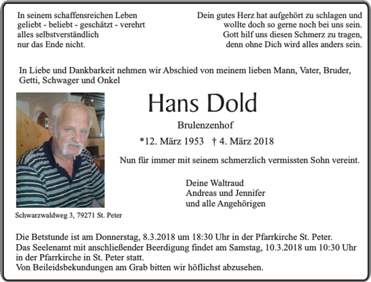 <p>In seinem schaffensreichen Leben<br />geliebt - beliebt - geschätzt - verehrt<br />alles selbstverständlich<br />nur das Ende nicht.</p><p>Dein gutes Herz hat aufgehört zu schlagen und<br />wollte doch so gerne noch bei uns sein.<br />Gott hilf uns diesen Schmerz zu tragen,<br />denn ohne Dich wird alles anders sein.</p><p>In Liebe und Dankbarkeit nehmen wir Abschied von meinem lieben Mann, Vater, Bruder,<br />Getti, Schwager und Onkel</p><p>Hans Dold<br />Brulenzenhof</p><p>*12. März 1953 † 4. März 2018<br />Nun für immer mit seinem schmerzlich vermissten Sohn vereint.</p><p>Schwarzwaldweg 3, 79271 St. Peter</p><p>Deine Waltraud<br />Andreas und Jennifer<br />und alle Angehörigen</p><p>Die Betstunde ist am Donnerstag, 8.3.2018 um 18:30 Uhr in der Pfarrkirche St. Peter.<br />Das Seelenamt mit anschließender Beerdigung findet am Samstag, 10.3.2018 um 10:30 Uhr<br />in der Pfarrkirche in St. Peter statt.<br />Von Beileidsbekundungen am Grab bitten wir höflichst abzusehen.</p>