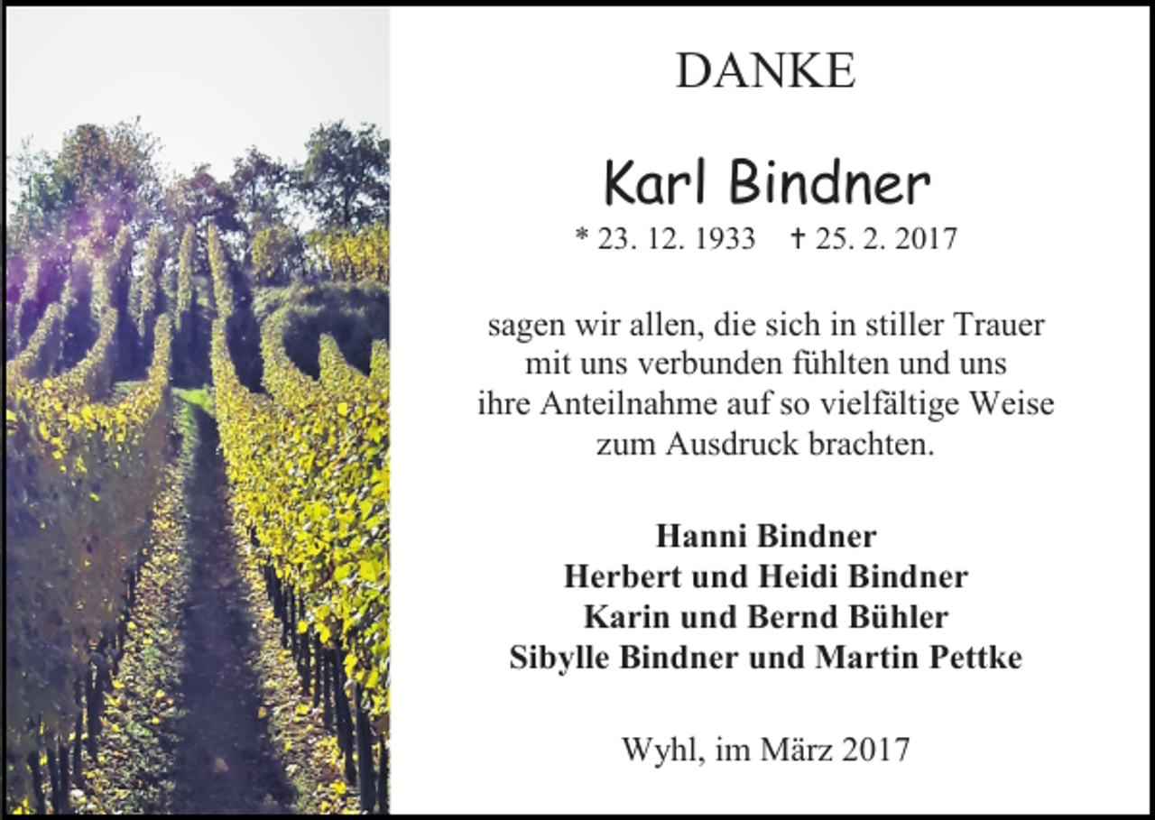 <p>DANKE</p><p>Karl Bindner</p><p>* 23. 12. 1933</p><p> 25. 2. 2017</p><p>sagen wir allen, die sich in stiller Trauer<br />mit uns verbunden fühlten und uns<br />ihre Anteilnahme auf so vielfältige Weise<br />zum Ausdruck brachten.<br />Hanni Bindner<br />Herbert und Heidi Bindner<br />Karin und Bernd Bühler<br />Sibylle Bindner und Martin Pettke<br />Wyhl, im März 2017</p>