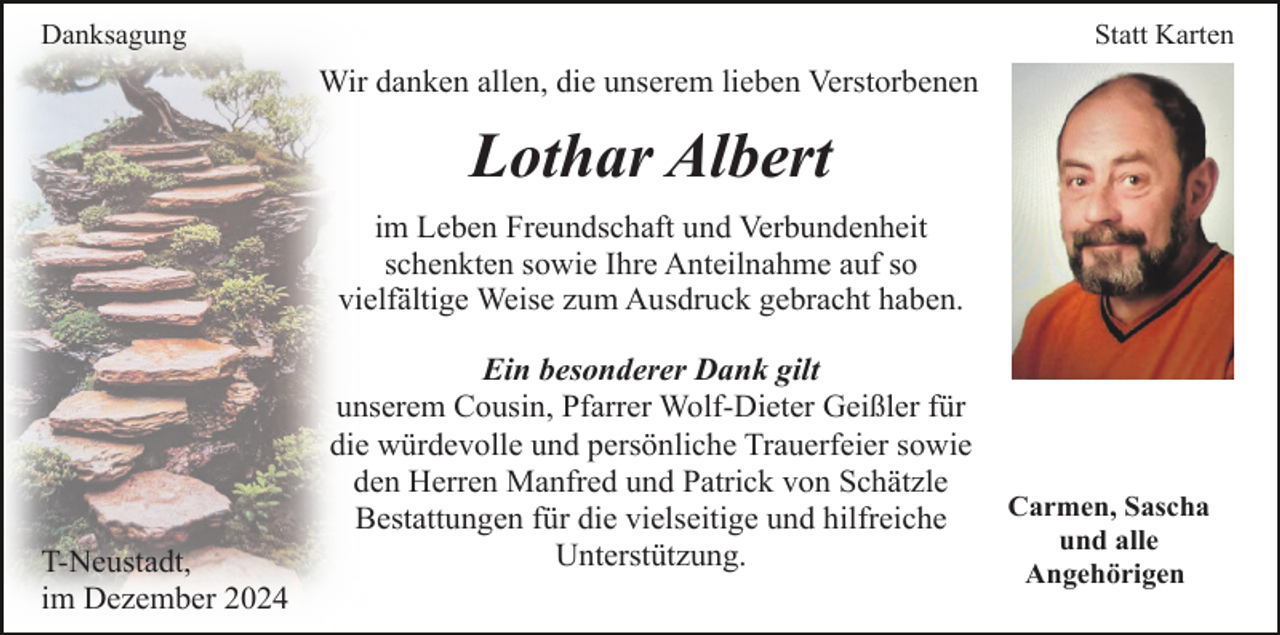 <p>Danksagung</p><p>Statt Karten</p><p>Wir danken allen, die unserem lieben Verstorbenen</p><p>Lothar Albert<br />im Leben Freundschaft und Verbundenheit<br />schenkten sowie Ihre Anteilnahme auf so<br />vielfältige Weise zum Ausdruck gebracht haben.</p><p>T-Neustadt,<br />im Dezember 2024</p><p>Ein besonderer Dank gilt<br />unserem Cousin, Pfarrer Wolf-Dieter Geißler für<br />die würdevolle und persönliche Trauerfeier sowie<br />den Herren Manfred und Patrick von Schätzle<br />Bestattungen für die vielseitige und hilfreiche<br />Unterstützung.</p><p>Carmen, Sascha<br />und alle<br />Angehörigen</p>
