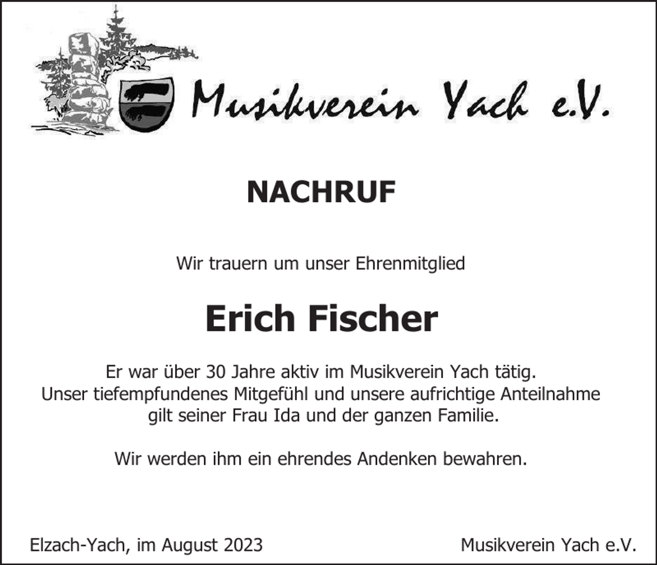 <p>NACHRUF<br />Wir trauern um unser Ehrenmitglied</p><p>Erich Fischer<br />Er war über 30 Jahre aktiv im Musikverein Yach tätig.<br />Unser tiefempfundenes Mitgefühl und unsere aufrichtige Anteilnahme<br />gilt seiner Frau Ida und der ganzen Familie.<br />Wir werden ihm ein ehrendes Andenken bewahren.</p><p>Elzach-Yach, im August 2023</p><p>Musikverein Yach e.V.</p>
