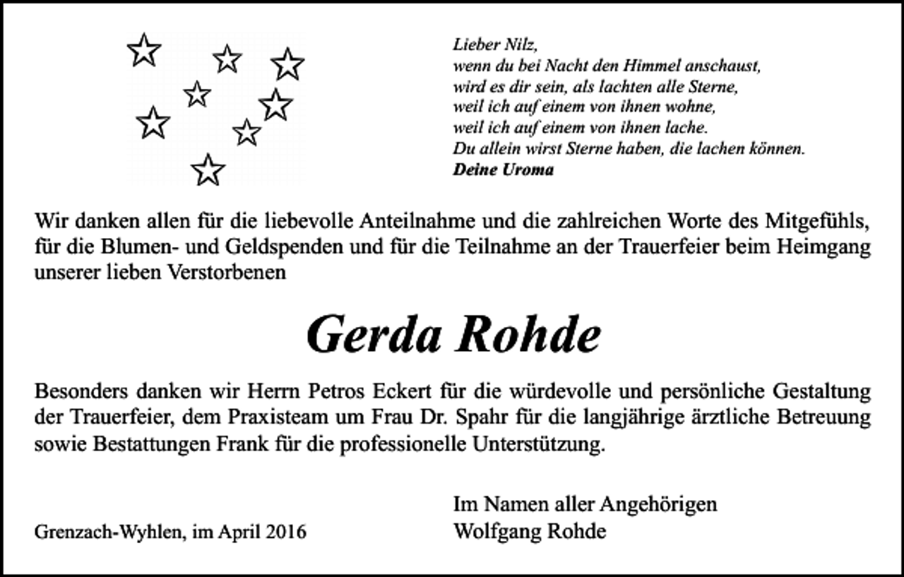 <p>Lieber Nilz,<br />wenn du bei Nacht den Himmel anschaust,<br />wird es dir sein, als lachten alle Sterne,<br />weil ich auf einem von ihnen wohne,<br />weil ich auf einem von ihnen lache.<br />Du allein wirst Sterne haben, die lachen können.<br />Deine Uroma</p><p>Wir danken allen für die liebevolle Anteilnahme und die zahlreichen Worte des Mitgefühls,<br />für die Blumen- und Geldspenden und für die Teilnahme an der Trauerfeier beim Heimgang<br />unserer lieben Verstorbenen</p><p>Gerda Rohde<br />Besonders danken wir Herrn Petros Eckert für die würdevolle und persönliche Gestaltung<br />der Trauerfeier, dem Praxisteam um Frau Dr. Spahr für die langjährige ärztliche Betreuung<br />sowie Bestattungen Frank für die professionelle Unterstützung.</p><p>Grenzach-Wyhlen, im April 2016</p><p>Im Namen aller Angehörigen<br />Wolfgang Rohde</p>