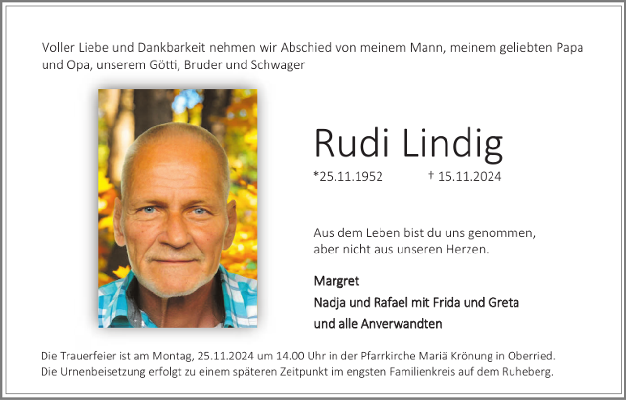<p>Voller Liebe und Dankbarkeit nehmen wir Abschied von meinem Mann, meinem geliebten Papa<br />und Opa, unserem Götti, Bruder und Schwager</p><p>Rudi Lindig<br />*25.11.1952</p><p>† 15.11.2024</p><p>Aus dem Leben bist du uns genommen,<br />aber nicht aus unseren Herzen.<br />Margret<br />Nadja und Rafael mit Frida und Greta<br />und alle Anverwandten<br />Die Trauerfeier ist am Montag, 25.11.2024 um 14.00 Uhr in der Pfarrkirche Mariä Krönung in Oberried.<br />Die Urnenbeisetzung erfolgt zu einem späteren Zeitpunkt im engsten Familienkreis auf dem Ruheberg.</p>