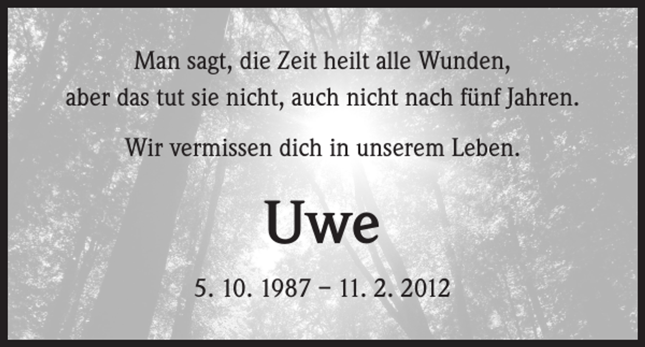 <p>Man sagt, die Zeit heilt alle Wunden,<br />aber das tut sie nicht, auch nicht nach fünf Jahren.<br />Wir vermissen dich in unserem Leben.</p><p>Uwe<br />5. 10. 1987 – 11. 2. 2012</p>
