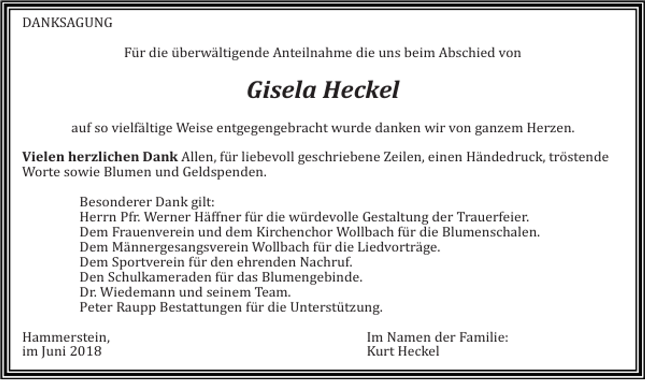 <p>DANKSAGUNG<br />Für die überwältigende Anteilnahme die uns beim Abschied von</p><p>Gisela Heckel<br />auf so vielfältige Weise entgegengebracht wurde danken wir von ganzem Herzen.<br />Vielen herzlichen Dank Allen, für liebevoll geschriebene Zeilen, einen Händedruck, tröstende<br />Worte sowie Blumen und Geldspenden.<br />Besonderer Dank gilt:<br />Herrn Pfr. Werner Häffner für die würdevolle Gestaltung der Trauerfeier.<br />Dem Frauenverein und dem Kirchenchor Wollbach für die Blumenschalen.<br />Dem Männergesangsverein Wollbach für die Liedvorträge.<br />Dem Sportverein für den ehrenden Nachruf.<br />Den Schulkameraden für das Blumengebinde.<br />Dr. Wiedemann und seinem Team.<br />Peter Raupp Bestattungen für die Unterstützung.<br />Hammerstein,<br />im Juni 2018</p><p>Im Namen der Familie:<br />Kurt Heckel</p>