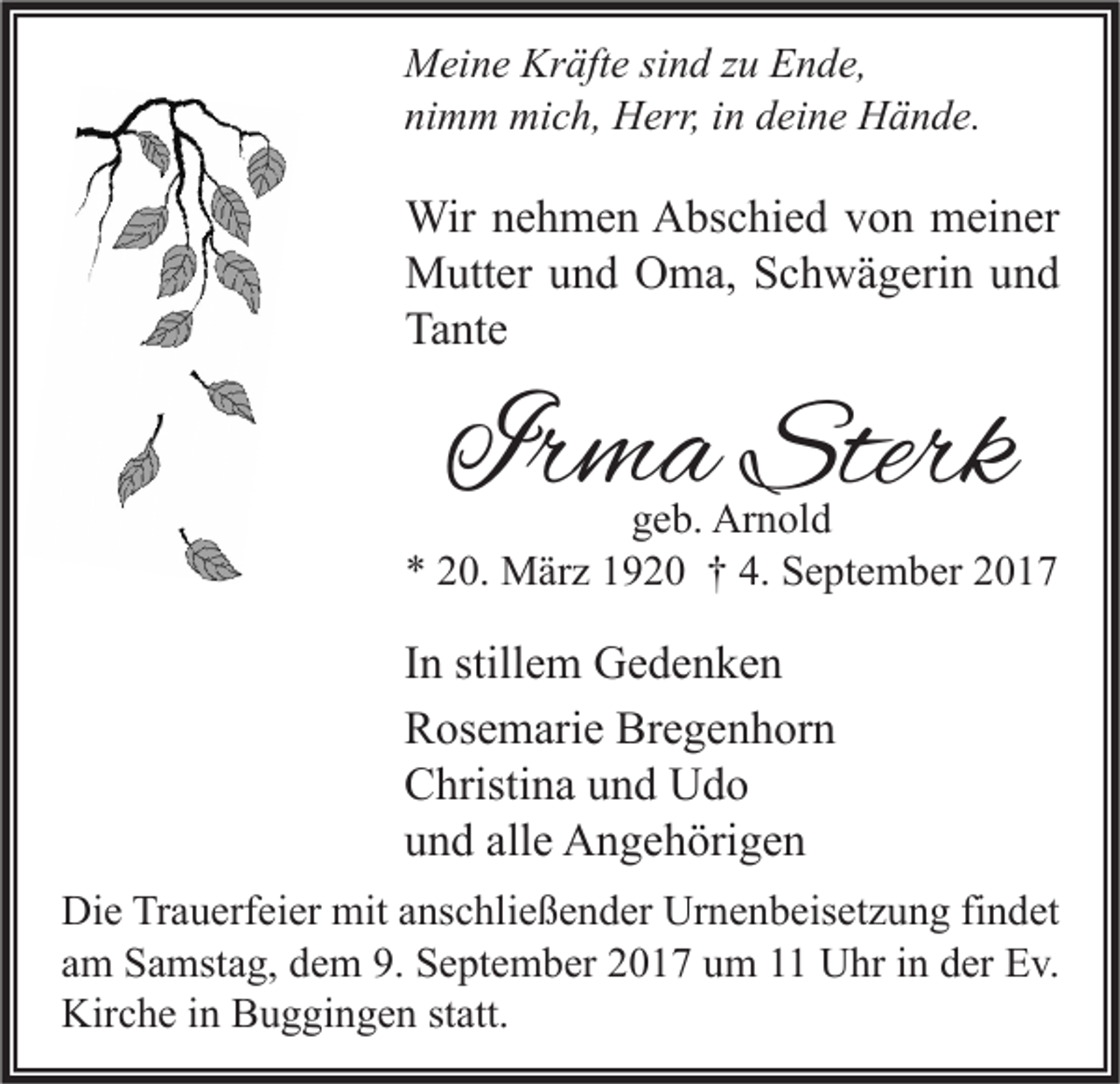 <p>M ei n e Kr<br />Meine<br />Kräfte<br />äft e sisind<br />n d z zu<br />u EEnde,<br />n d e,<br />nimm<br />ni<br />m m mich,<br />mi c h, Herr,<br />H err, iin<br />n ddeine<br />ei n e Hände.<br />H ä n d e.</p><p>Wir n enehmen<br />Wir<br />h m e n AAbschied<br />bs c hi e d v von<br />o n mmeiner<br />ei n er<br />MMutter<br />utt er u und<br />n d OOma,<br />m a, S Schwägerin<br />c h w ä g eri n u und<br />nd<br />Ta<br />nt e<br />Tante</p><p>IIrma<br />r m a Sterk<br />Sterk</p><p>ggeb.<br />e b. Arnold<br />Ar n ol d<br />** 220.<br />0. März<br />M är z 11920<br />9 2 0 †† 4.<br />4. September<br />S e pt e m b er 22</p><p>I n stillem<br />In<br />still e m Gedenken<br />Ge de n ke n<br />Bregenhorn<br />RRosemarie<br />os e m ari e Br<br />e g e n h or n<br />CChristina<br />hristi n a uund<br />n d Udo<br />Udo<br />uund<br />n d all<br />e Angehörigen<br />A n g e h öri g e n<br />alle<br />Di e TrTrauerfeier<br />Die<br />a u erf ei er mit<br />mit aanschließender<br />ns c hli e ß e n d er Ur<br />Urnenbeisetzung<br />n e n b eis et z u n g fifindet<br />n d et<br />aamm Samstag,<br />S a mst a g, dem<br />d e m 9.<br />9. September<br />S e pt e m b er 2017<br />2 0 1 7 um<br />u m 1 Uhr<br />U hr iinn der<br />d er Ev.<br />E v.<br />Kirche<br />Kir<br />c h e i in<br />n BBuggingen<br />u g gi n g e n ststatt.<br />att.</p>