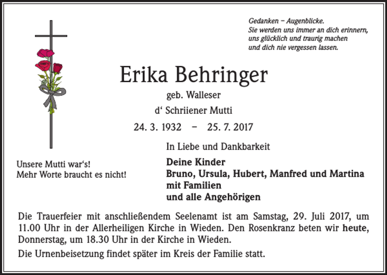 <p>Gedanken – Augenblicke.<br />Sie werden uns immer an dich erinnern,<br />uns glücklich und traurig machen<br />und dich nie vergessen lassen.</p><p>Erika Behringer<br />geb. Walleser<br />d‘ Schriiener Mutti<br />24. 3. 1932 – 25. 7. 2017<br />Unsere Mutti war‘s!<br />Mehr Worte braucht es nicht!</p><p>In Liebe und Dankbarkeit<br />Deine Kinder<br />Bruno, Ursula, Hubert, Manfred und Martina<br />mit Familien<br />und alle Angehörigen</p><p>Die Trauerfeier mit anschließendem Seelenamt ist am Samstag, 29. Juli 2017, um<br />11.00 Uhr in der Allerheiligen Kirche in Wieden. Den Rosenkranz beten wir heute,<br />Donnerstag, um 18.30 Uhr in der Kirche in Wieden.<br />Die Urnenbeisetzung findet später im Kreis der Familie statt.</p>