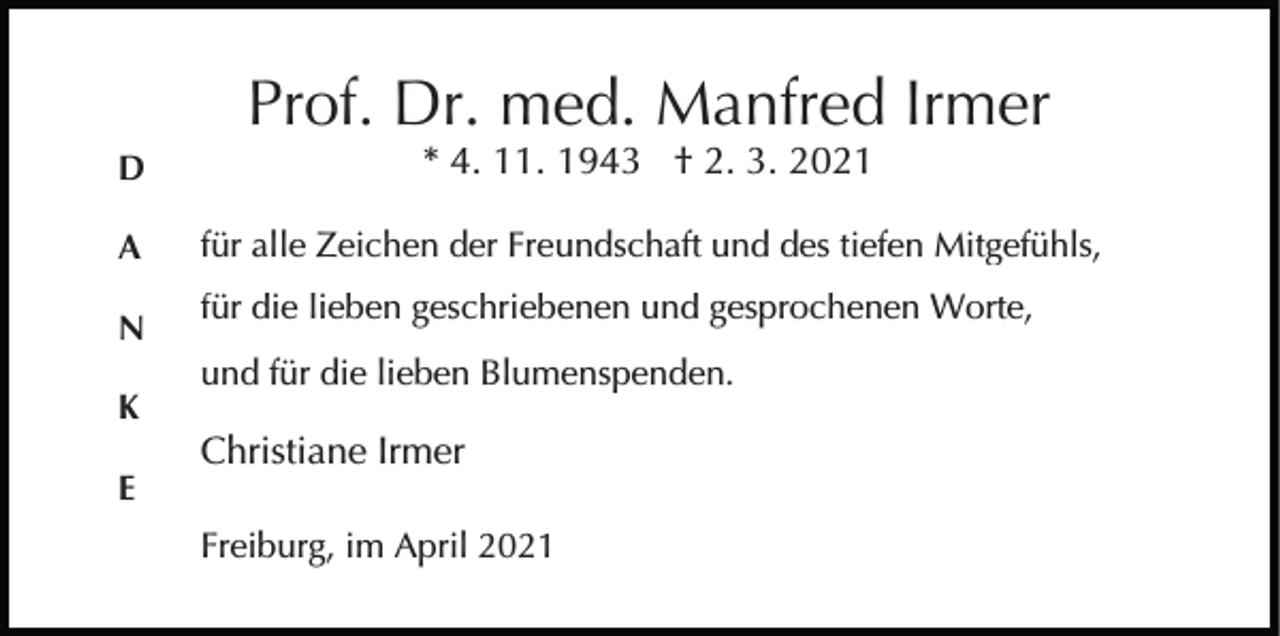 <p>Prof. Dr. med. Manfred Irmer<br />D</p><p>* 4. 11. 1943 † 2. 3. 2021</p><p>A</p><p>für alle Zeichen der Freundschaft und des tiefen Mitgefühls,</p><p>N</p><p>für die lieben geschriebenen und gesprochenen Worte,</p><p>K<br />E</p><p>und für die lieben Blumenspenden.</p><p>Christiane Irmer<br />Freiburg, im April 2021</p>