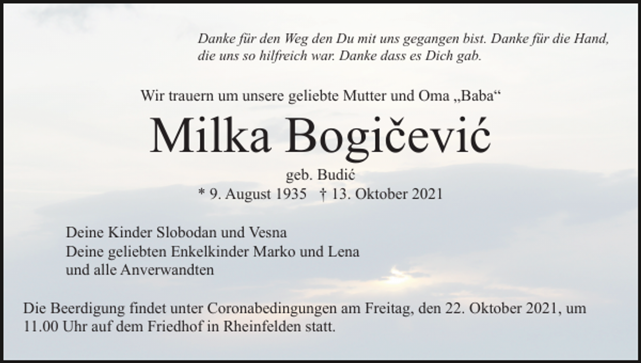 <p>Danke für den Weg den Du mit uns gegangen bist. Danke für die Hand,<br />die uns so hilfreich war. Danke dass es Dich gab.</p><p>Wir trauern um unsere geliebte Mutter und Oma „Baba“</p><p>Milka Bogičević<br />geb. Budić<br />* 9. August 1935 † 13. Oktober 2021<br />Deine Kinder Slobodan und Vesna<br />Deine geliebten Enkelkinder Marko und Lena<br />und alle Anverwandten<br />Die Beerdigung findet unter Coronabedingungen am Freitag, den 22. Oktober 2021, um<br />11.00 Uhr auf dem Friedhof in Rheinfelden statt.</p>