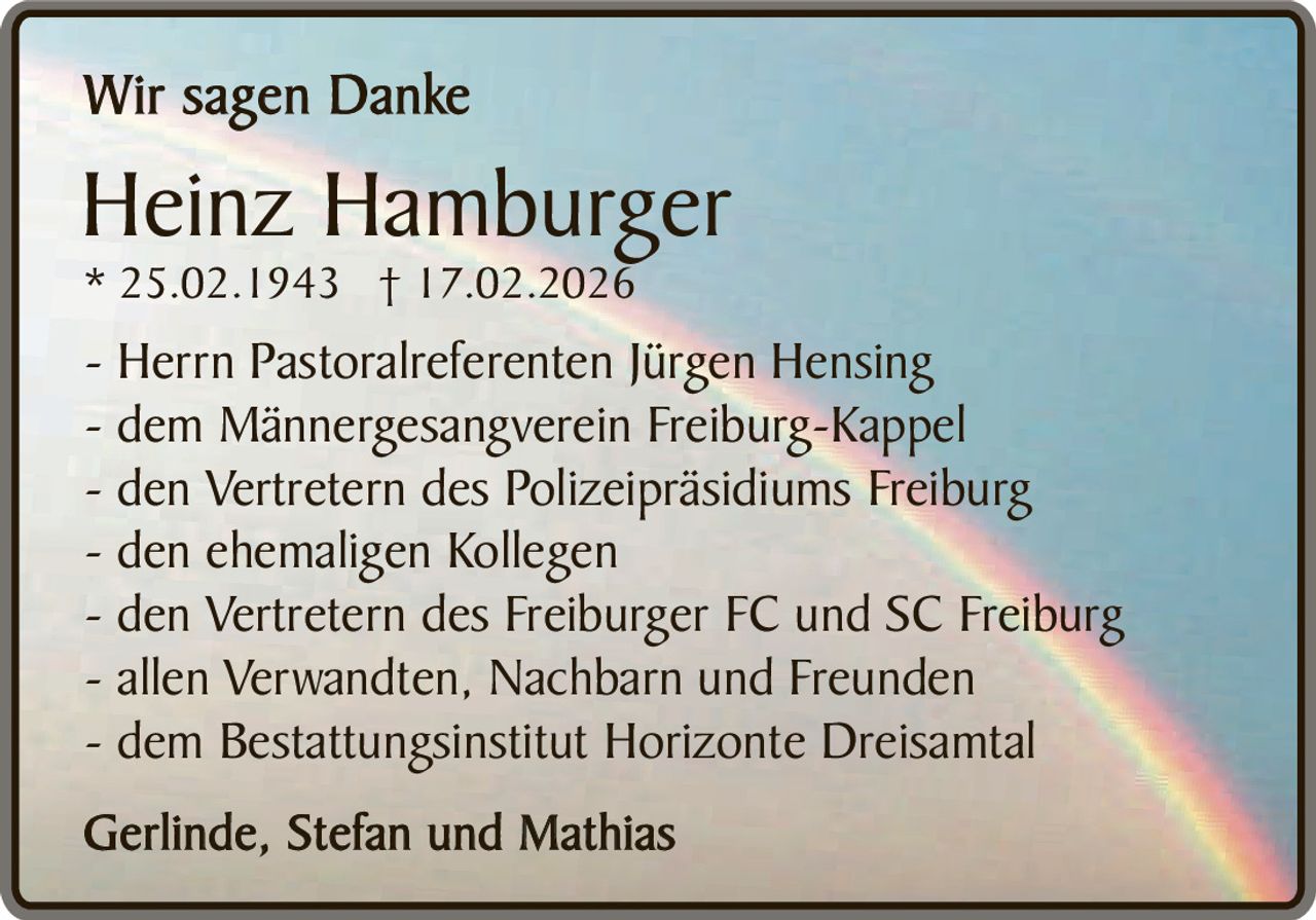 Wir sagen Danke

Heinz Hamburger
* 25.02.1943 † 17.02.2026

- Herrn Pastoralreferenten Jürgen Hensing
- dem Männergesangverein Freiburg-Kappel
- den Vertretern des Polizeipräsidiums Freiburg
- den ehemaligen Kollegen
- den Vertretern des Freiburger FC und SC Freiburg
- allen Verwandten, Nachbarn und Freunden
- dem Bestattungsinstitut Horizonte Dreisamtal
Gerlinde, Stefan und Mathias