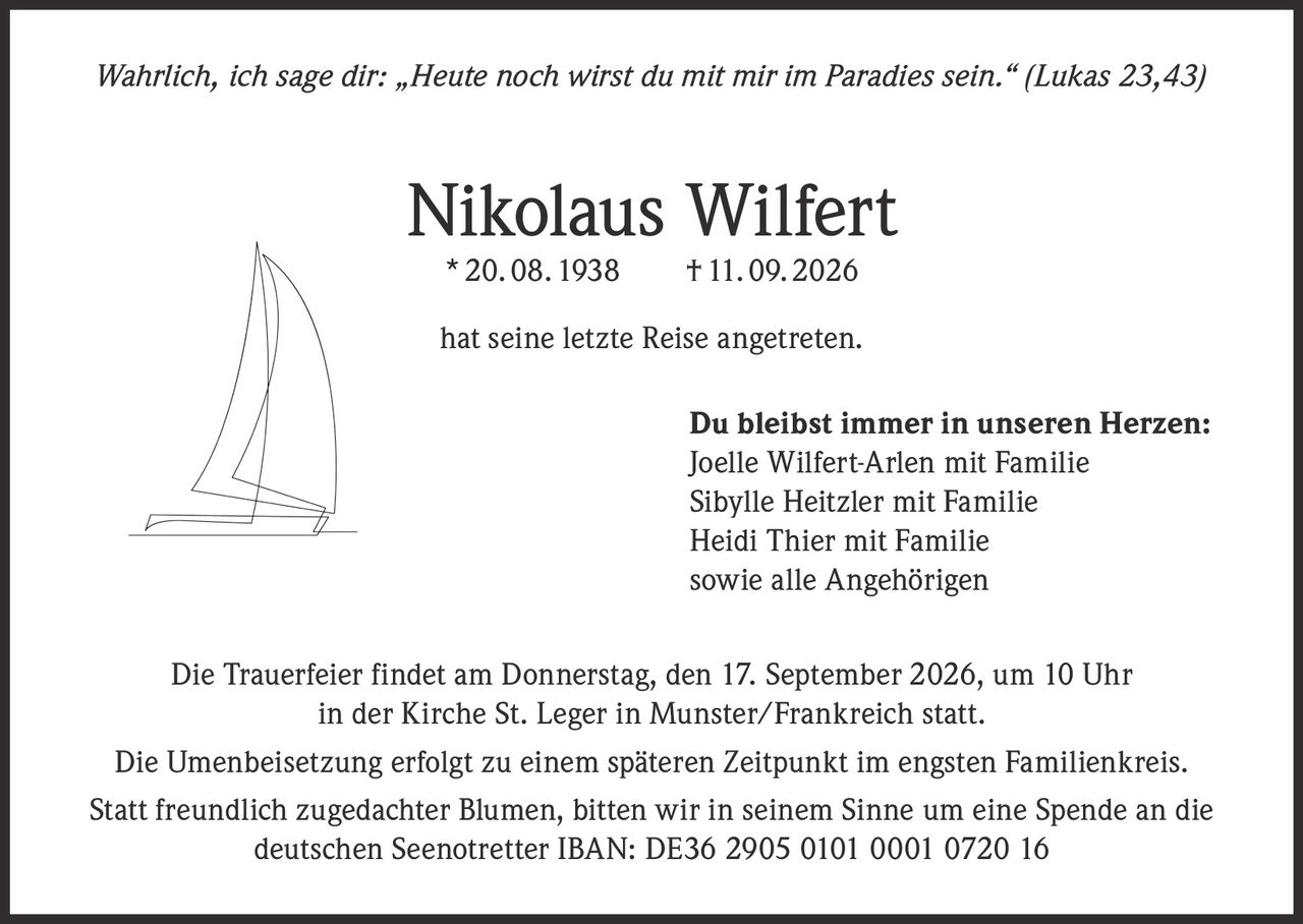 <p><i>Wahrlich, ich sage dir: „Heute noch wirst du mit mir im Paradies sein." (Lukas 23,43)</i></p>

<p><strong>Nikolaus Wilfert</strong><br>* 20. 08. 1938 † 11. 09. 2026</p>

<p>hat seine letzte Reise angetreten.</p>

<p><strong>Du bleibst immer in unseren Herzen:</strong><br>
Joelle Wilfert-Arlen mit Familie<br>
Sibylle Heitzler mit Familie<br>
Heidi Thier mit Familie<br>
sowie alle Angehörigen</p>

<p>Die Trauerfeier findet am Donnerstag, den 17. September 2026, um 10 Uhr in der Kirche St. Leger in Munster/Frankreich statt.</p>

<p>Die Umenbeisetzung erfolgt zu einem späteren Zeitpunkt im engsten Familienkreis.</p>

<p>Statt freundlich zugedachter Blumen, bitten wir in seinem Sinne um eine Spende an die deutschen Seenotretter IBAN: DE36 2905 0101 0001 0720 16</p>