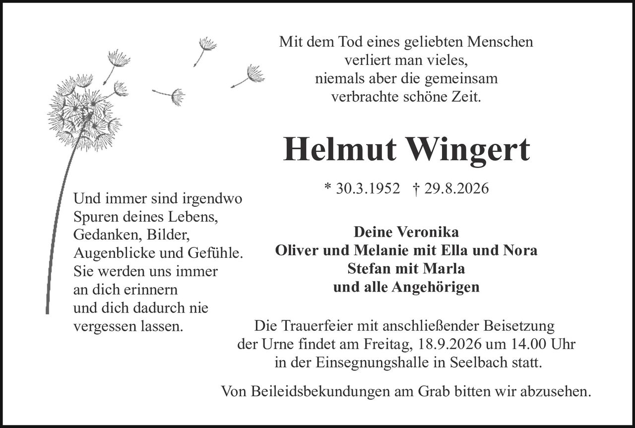 <p>Mit dem Tod eines geliebten Menschen verliert man vieles, niemals aber die gemeinsam verbrachte schöne Zeit.</p>

<p><strong>Helmut Wingert</strong></p>

<p>* 30.3.1952  † 29.8.2026</p>

<p>Und immer sind irgendwo<br/>
Spuren deines Lebens,<br/>
Gedanken, Bilder,<br/>
Augenblicke und Gefühle.<br/>
Sie werden uns immer<br/>
an dich erinnern<br/>
und dich dadurch nie<br/>
vergessen lassen.</p>

<p><strong>Deine Veronika</strong><br/>
<strong>Oliver und Melanie mit Ella und Nora</strong><br/>
<strong>Stefan mit Marla</strong><br/>
<strong>und alle Angehörigen</strong></p>

<p>Die Trauerfeier mit anschließender Beisetzung der Urne findet am Freitag, 18.9.2026 um 14.00 Uhr in der Einsegnungshalle in Seelbach statt.</p>

<p>Von Beileidsbekundungen am Grab bitten wir abzusehen.</p>