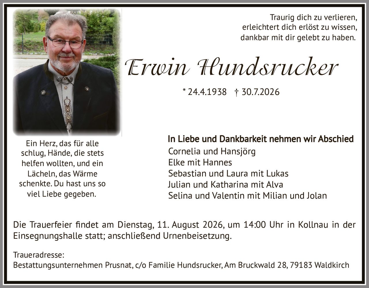 <p><i>Traurig dich zu verlieren,<br/>erleichtert dich erlöst zu wissen,<br/>dankbar mit dir gelebt zu haben.</i></p>

<p><strong>Erwin Hundsrucker</strong><br/>* 24.4.1938 † 30.7.2026</p>

<p><i>Ein Herz, das für alle<br/>schlag, Hände, die stets<br/>helfen wollten, und ein<br/>Lächeln, das Wärme<br/>schenkte. Du hast uns so<br/>viel Liebe gegeben.</i></p>

<p>In Liebe und Dankbarkeit nehmen wir Abschied<br/>Cornelia und Hansjörg<br/>Elke mit Hannes<br/>Sebastian und Laura mit Lukas<br/>Julian und Katharina mit Alva<br/>Selina und Valentin mit Milian und Jolan</p>

<p>Die Trauerfeier findet am Dienstag, 11. August 2026, um 14:00 Uhr in Kollnau in der Einsegnungshalle statt; anschließend Urnenbeisetzung.</p>

<p>Traueradresse:<br/>Bestattungsunternehmen Prusnat, c/o Familie Hundsrucker, Am Bruckwald 28, 79183 Waldkirch</p>