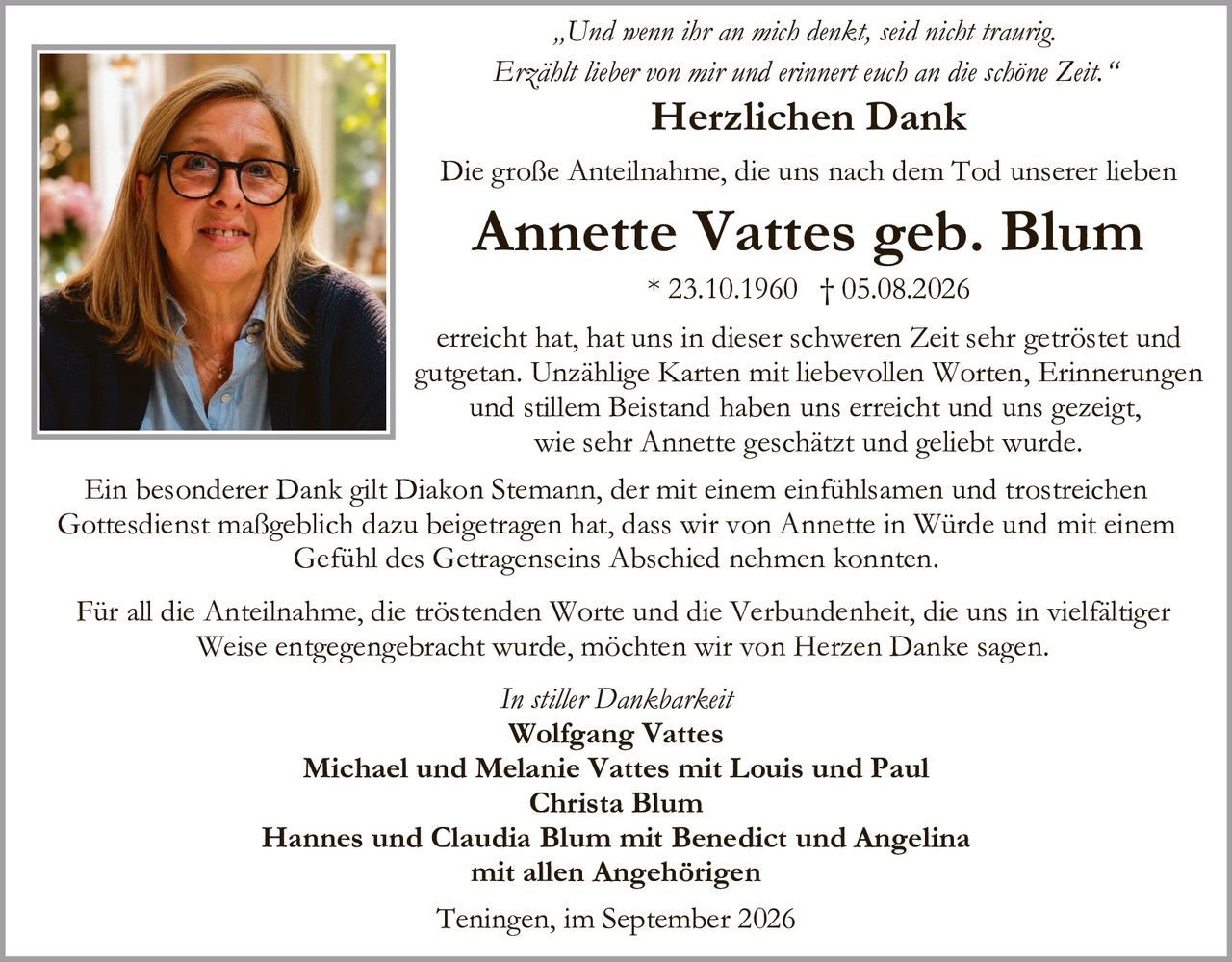 <p><i>"Und wenn ihr an mich denkt, seid nicht traurig. Erzählt lieber von mir und erinnert euch an die schöne Zeit."</i></p><p><strong>Herzlichen Dank</strong></p><p>Die große Anteilnahme, die uns nach dem Tod unserer lieben <strong>Annette Vattes geb. Blum</strong><br>* 23.10.1960 † 05.08.2026</p><p>erreicht hat, hat uns in dieser schweren Zeit sehr getröstet und gutgetan. Unzählige Karten mit liebevollen Worten, Erinnerungen und stillem Beistand haben uns erreicht und uns gezeigt, wie sehr Annette geschätzt und geliebt wurde.</p><p>Ein besonderer Dank gilt Diakon Stemann, der mit einem einfühlsamen und trostreichen Gottesdienst maßgeblich dazu beigetragen hat, dass wir von Annette in Würde und mit einem Gefühl des Getragenseins Abschied nehmen konnten.</p><p>Für all die Anteilnahme, die tröstenden Worte und die Verbundenheit, die uns in vielfältiger Weise entgegengebracht wurde, möchten wir von Herzen Danke sagen.</p><p><i>In stiller Dankbarkeit</i></p><p><strong>Wolfgang Vattes</strong><br><strong>Michael und Melanie Vattes mit Louis und Paul</strong><br><strong>Christa Blum</strong><br><strong>Hannes und Claudia Blum mit Benedict und Angelina</strong><br>mit allen Angehörigen</p><p>Teningen, im September 2026</p>