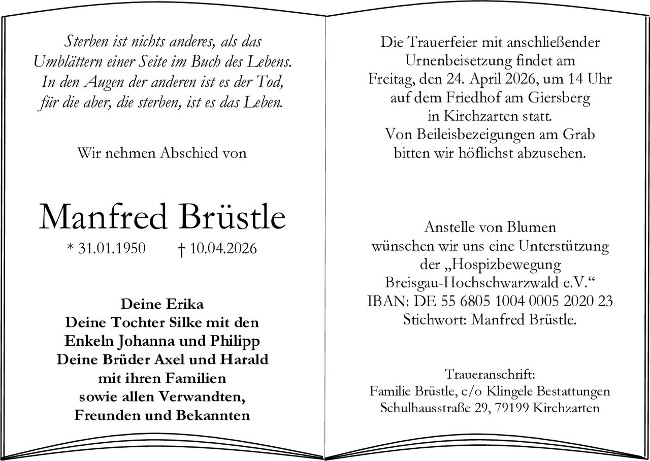 Sterben ist nichts anderes, als das
Umblättern einer Seite im Buch des Lebens.
In den Augen der anderen ist es der Tod,
für die aber, die sterben, ist es das Leben.
Wir nehmen Abschied von

Manfred Brüstle
* 31.01.1950

† 10.04.2026

Deine Erika
Deine Tochter Silke mit den
Enkeln Johanna und Philipp
Deine Brüder Axel und Harald
mit ihren Familien
sowie allen Verwandten,
Freunden und Bekannten

Die Trauerfeier mit anschließender
Urnenbeisetzung findet am
Freitag, den 24. April 2026, um 14 Uhr
auf dem Friedhof am Giersberg
in Kirchzarten statt.
Von Beileisbezeigungen am Grab
bitten wir höflichst abzusehen.

Anstelle von Blumen
wünschen wir uns eine Unterstützung
der „Hospizbewegung
Breisgau-Hochschwarzwald e.V.“
IBAN: DE 55 6805 1004 0005 2020 23
Stichwort: Manfred Brüstle.
Traueranschrift:
Familie Brüstle, c/o Klingele Bestattungen
Schulhausstraße 29, 79199 Kirchzarten