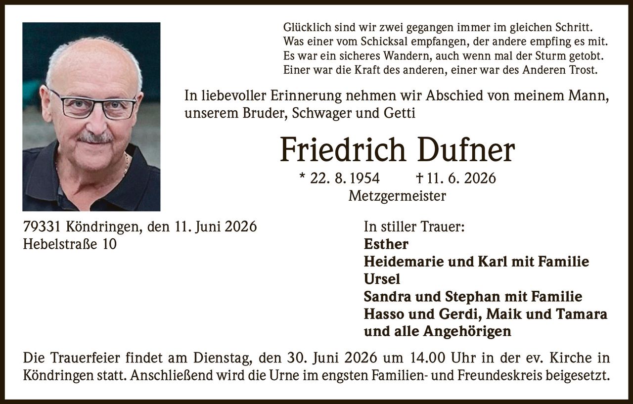 <p>Glücklich sind wir zwei gegangen immer im gleichen Schritt.<br>Was einer vom Schicksal empfangen, der andere empfing es mit.<br>Es war ein sicheres Wandern, auch wenn mal der Sturm getobt.<br>Einer war die Kraft des anderen, einer war des Anderen Trost.</p>

<p>In liebevoller Erinnerung nehmen wir Abschied von meinem Mann, unserem Bruder, Schwager und Getti</p>

<p><strong>Friedrich Dufner</strong><br>* 22. 8. 1954 † 11. 6. 2026<br>Metzgermeister</p>

<p>79331 Köndringen, den 11. Juni 2026<br>Hebelstraße 10</p>

<p><strong>In stiller Trauer:</strong><br>Esther<br>Heidemarie und Karl mit Familie<br>Ursel<br>Sandra und Stephan mit Familie<br>Hasso und Gerdi, Maik und Tamara<br>und alle Angehörigen</p>

<p>Die Trauerfeier findet am Dienstag, den 30. Juni 2026 um 14.00 Uhr in der ev. Kirche in Köndringen statt. Anschließend wird die Urne im engsten Familien- und Freundeskreis beigesetzt.</p>