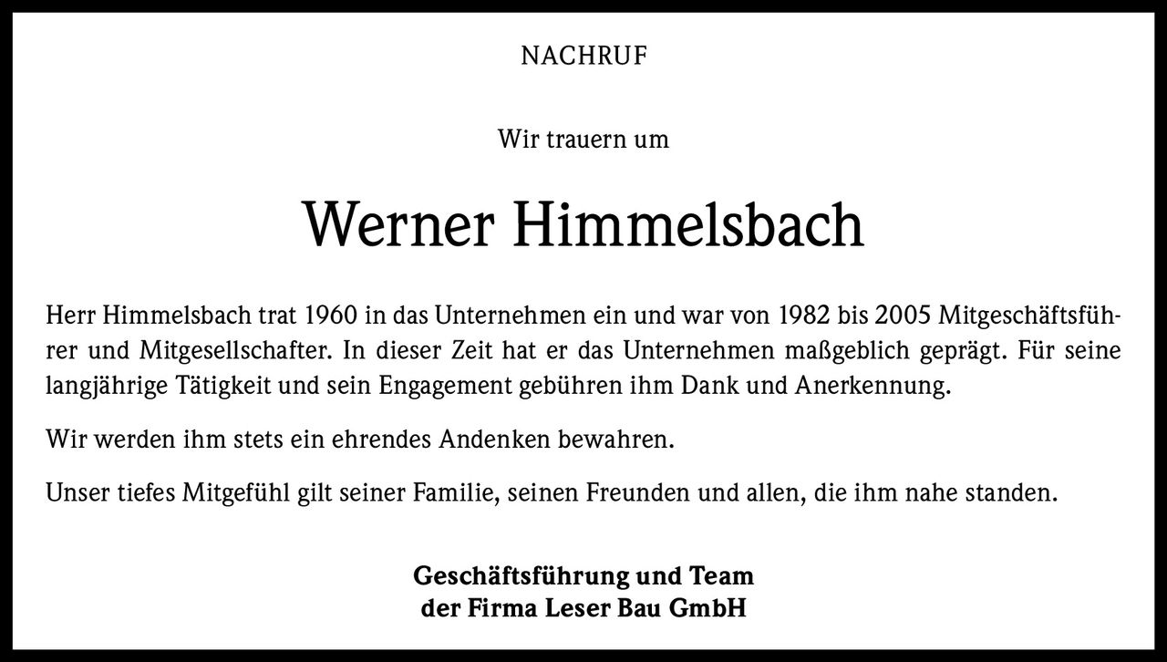NACHRUF
Wir trauern um

Werner Himmelsbach
Herr Himmelsbach trat 1960 in das Unternehmen ein und war von 1982 bis 2005 Mitgeschäftsführer und Mitgesellschafter. In dieser Zeit hat er das Unternehmen maßgeblich geprägt. Für seine
langjährige Tätigkeit und sein Engagement gebühren ihm Dank und Anerkennung.
Wir werden ihm stets ein ehrendes Andenken bewahren.
Unser tiefes Mitgefühl gilt seiner Familie, seinen Freunden und allen, die ihm nahe standen.
Geschäftsführung und Team
der Firma Leser Bau GmbH