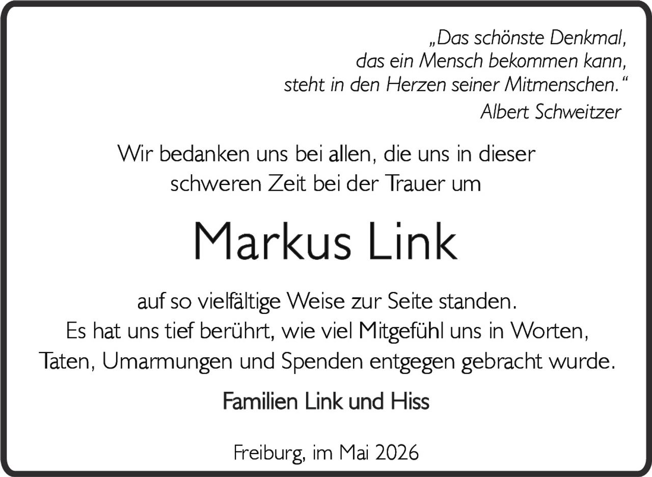 <p><i>„Das schönste Denkmal,<br>das ein Mensch bekommen kann,<br>steht in den Herzen seiner Mitmenschen.“</i><br>Albert Schweitzer</p><p>Wir bedanken uns bei allen, die uns in dieser<br>schweren Zeit bei der Trauer um</p><p><strong>Markus Link</strong></p><p>auf so vielfältige Weise zur Seite standen.<br>Es hat uns tief berührt, wie viel Mitgefühl uns in Worten,<br>Taten, Umarmungen und Spenden entgegen gebracht wurde.</p><p>Familien Link und Hiss</p><p>Freiburg, im Mai 2026</p>