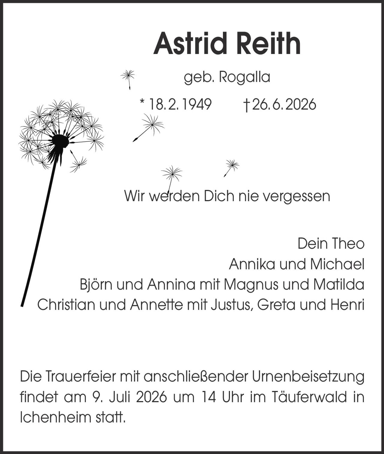<p><strong>Astrid Reith</strong><br />geb. Rogalla<br />* 18. 2. 1949   † 26. 6. 2026</p><p>Wir werden Dich nie vergessen</p><p>Dein Theo<br />Annika und Michael<br />Björn und Annina mit Magnus und Matilda<br />Christian und Annette mit Justus, Greta und Henri</p><p>Die Trauerfeier mit anschließender Urnenbeisetzung findet am 9. Juli 2026 um 14 Uhr im Täuferwald in Ichenheim statt.</p>