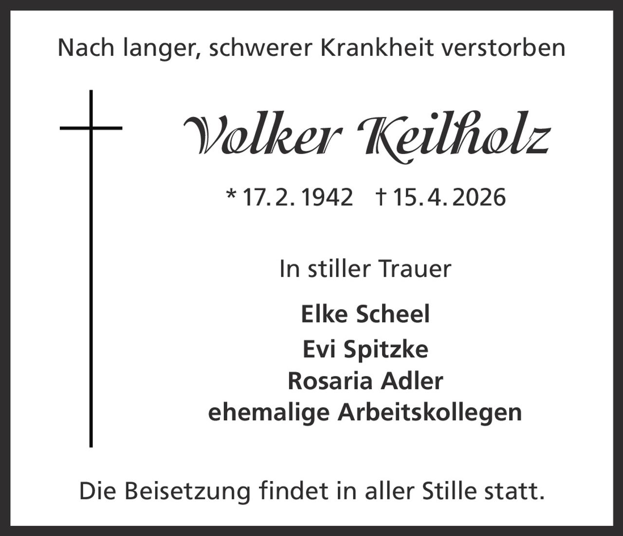 <p>Nach langer, schwerer Krankheit verstorben</p><p><strong>Volker Keilholz</strong><br>* 17. 2. 1942 † 15. 4. 2026</p><p>In stiller Trauer<br>Elke Scheel<br>Evi Spitzke<br>Rosaria Adler<br>ehemalige Arbeitskollegen</p><p>Die Beisetzung findet in aller Stille statt.</p>