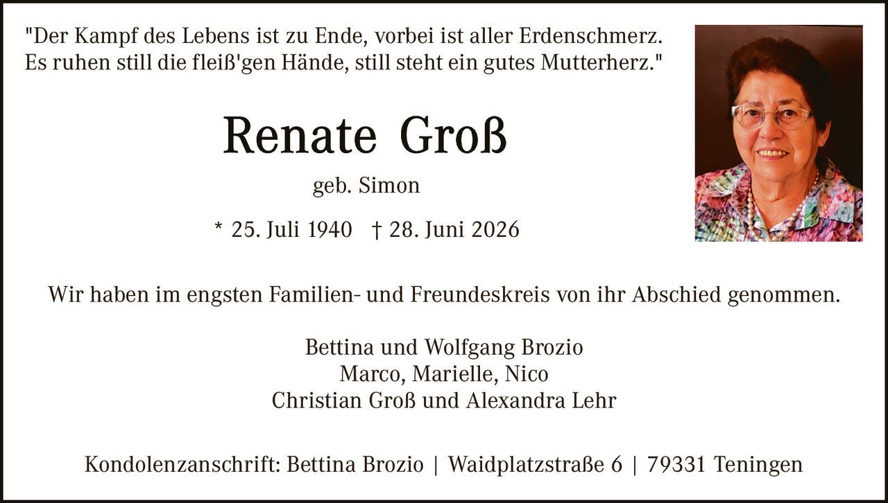 <p><i>"Der Kampf des Lebens ist zu Ende, vorbei ist aller Erdenschmerz. Es ruhen still die fleiß'gen Hände, still steht ein gutes Mutterherz."</i></p>

<p><strong>Renate Groß</strong></p>

<p>geb. Simon</p>

<p>* 25. Juli 1940  † 28. Juni 2026</p>

<p>Wir haben im engsten Familien- und Freundeskreis von ihr Abschied genommen.</p>

<p>Bettina und Wolfgang Brozio<br/>
Marco, Marielle, Nico<br/>
Christian Groß und Alexandra Lehr</p>

<p>Kondolenzanschrift: Bettina Brozio | Waidplatzstraße 6 | 79331 Teningen</p>
