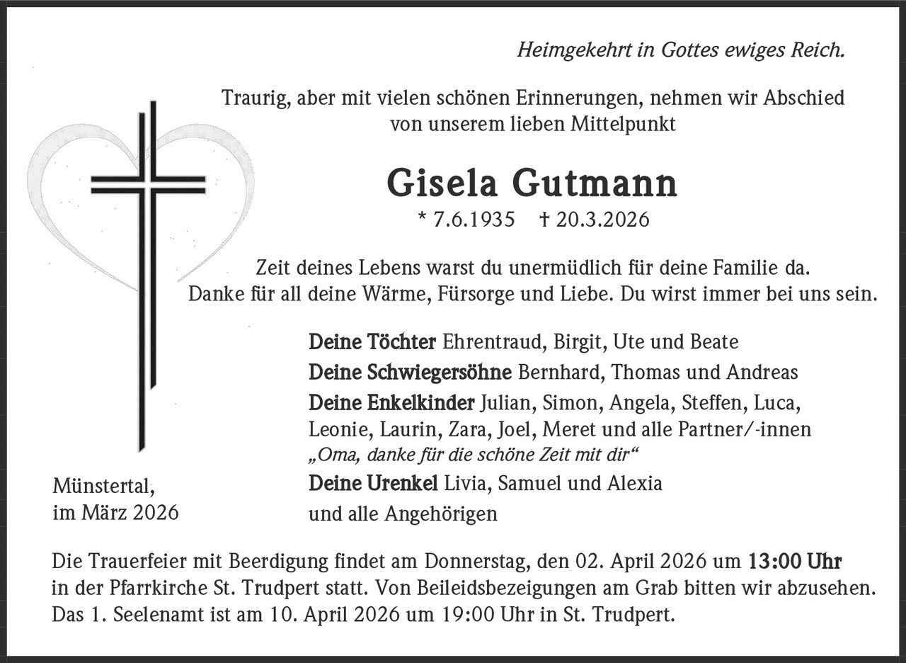 Heimgekehrt in Gottes ewiges Reich.
Traurig, aber mit vielen schönen Erinnerungen, nehmen wir Abschied
von unserem lieben Mittelpunkt

Gisela Gutmann
* 7.6.1935

† 20.3.2026

Zeit deines Lebens warst du unermüdlich für deine Familie da.
Danke für all deine Wärme, Fürsorge und Liebe. Du wirst immer bei uns sein.
Deine Töchter Ehrentraud, Birgit, Ute und Beate
Deine Schwiegersöhne Bernhard, Thomas und Andreas
Deine Enkelkinder Julian, Simon, Angela, Steffen, Luca,
Leonie, Laurin, Zara, Joel, Meret und alle Partner/-innen
„Oma, danke für die schöne Zeit mit dir“

Münstertal,
im März 2026

Deine Urenkel Livia, Samuel und Alexia
und alle Angehörigen

Die Trauerfeier mit Beerdigung findet am Donnerstag, den 02. April 2026 um 13:00 Uhr
in der Pfarrkirche St. Trudpert statt. Von Beileidsbezeigungen am Grab bitten wir abzusehen.
Das 1. Seelenamt ist am 10. April 2026 um 19:00 Uhr in St. Trudpert.