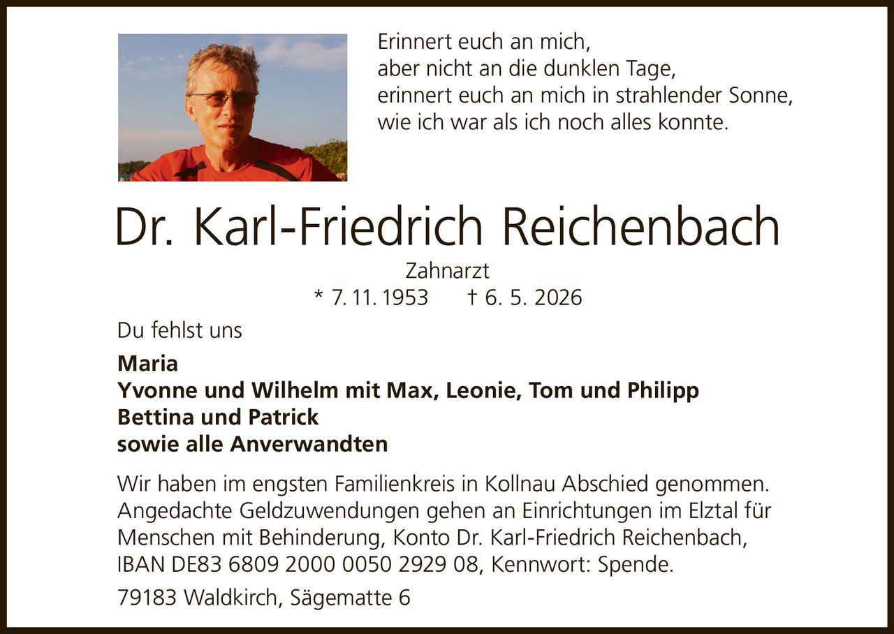 <p>Erinnert euch an mich,<br>aber nicht an die dunklen Tage,<br>erinnert euch an mich in strahlender Sonne,<br>wie ich war als ich noch alles konnte.</p><p><strong>Dr. Karl-Friedrich Reichenbach Zahnarzt</strong><br>* 7. 11. 1953 † 6. 5. 2026</p><p>Du fehlst uns</p><p>Maria<br>Yvonne und Wilhelm mit Max, Leonie, Tom und Philipp<br>Bettina und Patrick<br>sowie alle Anverwandten</p><p>Wir haben im engsten Familienkreis in Kollnau Abschied genommen. Angedachte Geldzuwendungen gehen an Einrichtungen im Elztal für Menschen mit Behinderung, Konto Dr. Karl-Friedrich Reichenbach, IBAN DE83 6809 2000 0050 2929 08, Kennwort: Spende.</p><p>79183 Waldkirch, Sägematte 6</p>