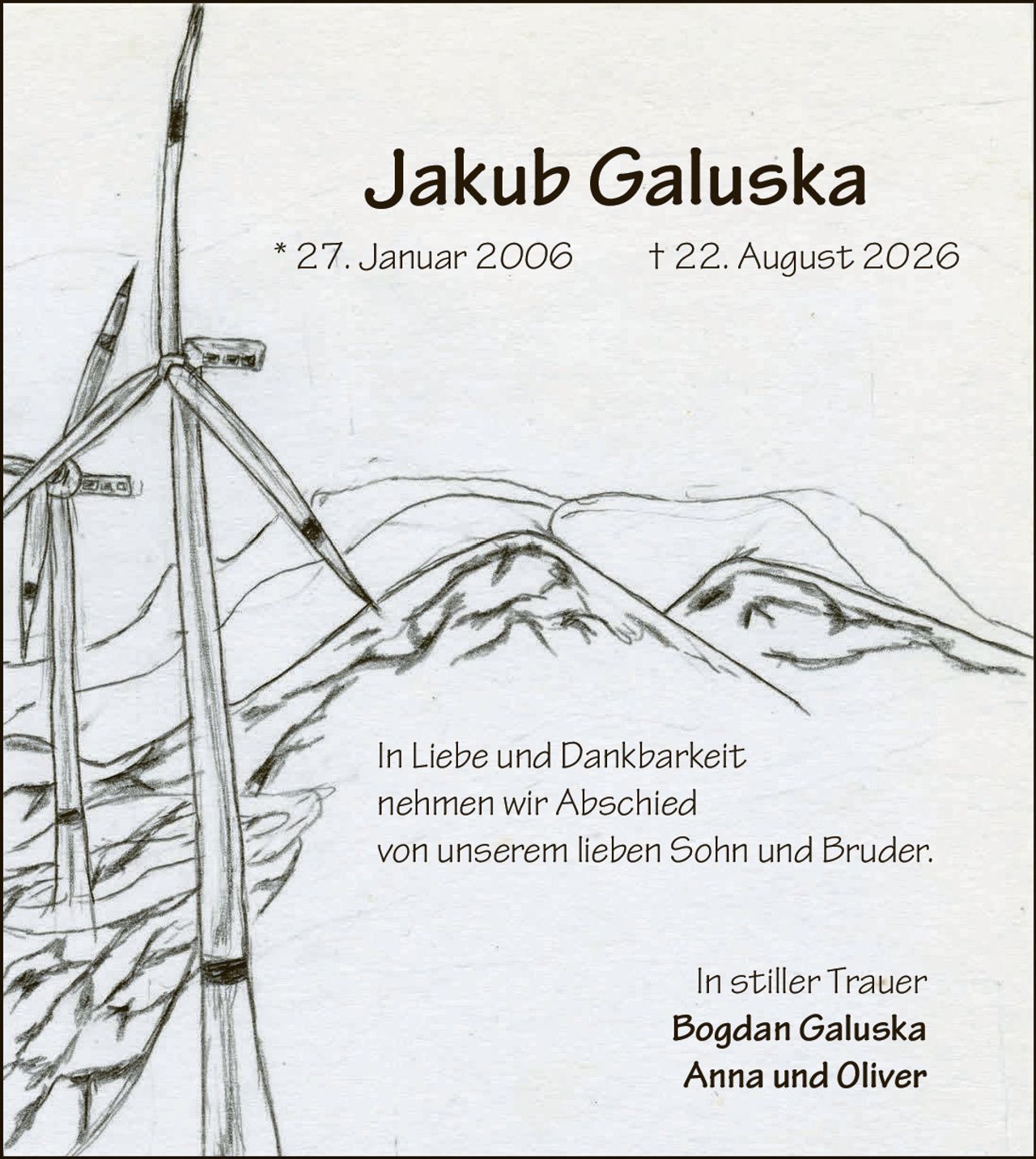 <p><strong>Jakub Galuska</strong></p>
<p>* 27. Januar 2006 † 22. August 2026</p>
<p>In Liebe und Dankbarkeit nehmen wir Abschied von unserem lieben Sohn und Bruder.</p>
<p>In stiller Trauer<br/>
<strong>Bogdan Galuska</strong><br/>
<strong>Anna und Oliver</strong></p>
