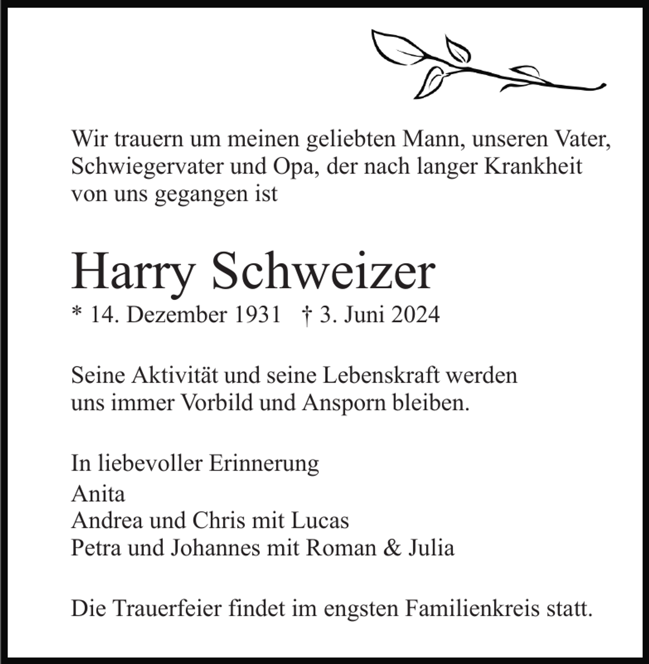 <p>Wir trauern um meinen geliebten Mann, unseren Vater,<br />Schwiegervater und Opa, der nach langer Krankheit<br />von uns gegangen ist</p><p>Harry Schweizer<br />* 14. Dezember 1931 † 3. Juni 2024<br />Seine Aktivität und seine Lebenskraft werden<br />uns immer Vorbild und Ansporn bleiben.<br />In liebevoller Erinnerung<br />Anita<br />Andrea und Chris mit Lucas<br />Petra und Johannes mit Roman &amp; Julia<br />Die Trauerfeier findet im engsten Familienkreis statt.</p>