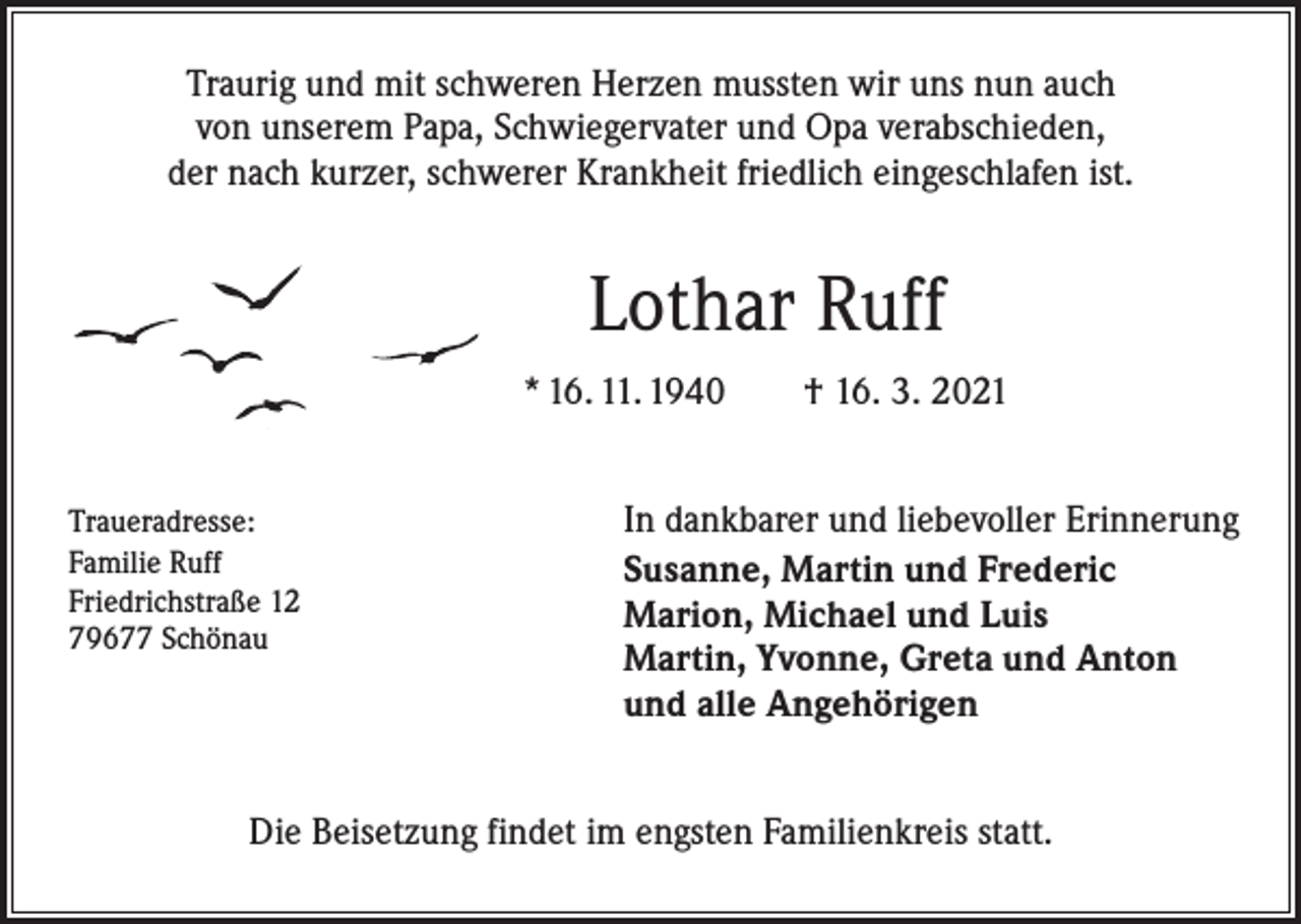 <p>Traurig und mit schweren Herzen mussten wir uns nun auch<br />von unserem Papa, Schwiegervater und Opa verabschieden,<br />der nach kurzer, schwerer Krankheit friedlich eingeschlafen ist.</p><p>Lothar Ruff<br />* 16. 11. 1940 † 16. 3. 2021<br />Traueradresse:<br />Familie Ruff<br />Friedrichstraße 12<br />79677 Schönau</p><p>In dankbarer und liebevoller Erinnerung<br />Susanne, Martin und Frederic<br />Marion, Michael und Luis<br />Martin, Yvonne, Greta und Anton<br />und alle Angehörigen</p><p>Die Beisetzung findet im engsten Familienkreis statt.</p>