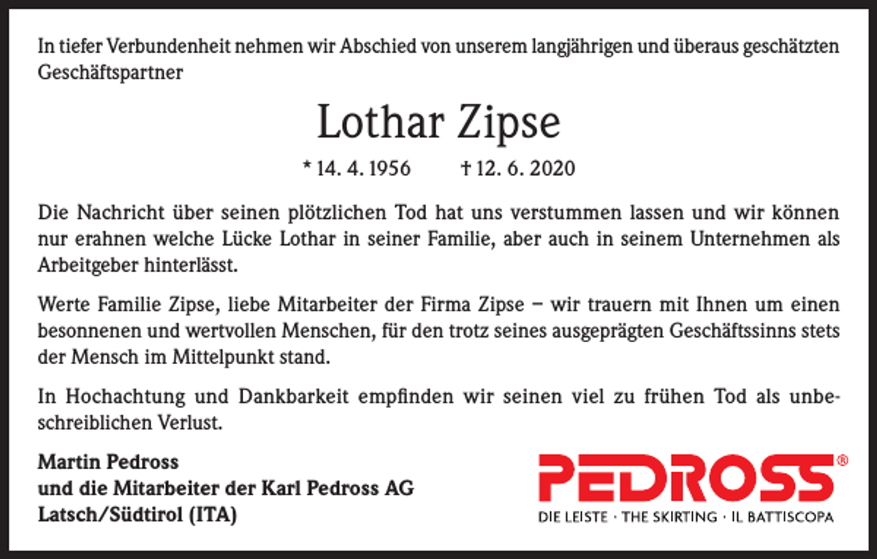 <p>In tiefer Verbundenheit nehmen wir Abschied von unserem langjährigen und überaus geschätzten<br />Geschäftspartner</p><p>Lothar Zipse<br />* 14. 4. 1956</p><p>† 12. 6. 2020</p><p>Die Nachricht über seinen plötzlichen Tod hat uns verstummen lassen und wir können<br />nur erahnen welche Lücke Lothar in seiner Familie, aber auch in seinem Unternehmen als<br />Arbeitgeber hinterlässt.<br />Werte Familie Zipse, liebe Mitarbeiter der Firma Zipse – wir trauern mit Ihnen um einen<br />besonnenen und wertvollen Menschen, für den trotz seines ausgeprägten Geschäftssinns stets<br />der Mensch im Mittelpunkt stand.<br />In Hochachtung und Dankbarkeit empfinden wir seinen viel zu frühen Tod als unbeschreiblichen Verlust.<br />Martin Pedross<br />und die Mitarbeiter der Karl Pedross AG<br />Latsch/Südtirol (ITA)</p>