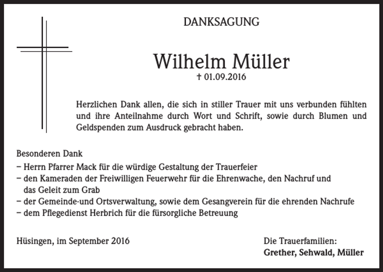 <p>DANKSAGUNG</p><p>Wilhelm Müller<br />† 01.09.2016</p><p>Herzlichen Dank allen, die sich in stiller Trauer mit uns verbunden fühlten<br />und ihre Anteilnahme durch Wort und Schrift, sowie durch Blumen und<br />Geldspenden zum Ausdruck gebracht haben.<br />Besonderen Dank<br />– Herrn Pfarrer Mack für die würdige Gestaltung der Trauerfeier<br />– den Kameraden der Freiwilligen Feuerwehr für die Ehrenwache, den Nachruf und<br />das Geleit zum Grab<br />– der Gemeinde-und Ortsverwaltung, sowie dem Gesangverein für die ehrenden Nachrufe<br />– dem Pflegedienst Herbrich für die fürsorgliche Betreuung<br />Hüsingen, im September 2016 Die Trauerfamilien:<br />Grether, Sehwald, Müller</p>