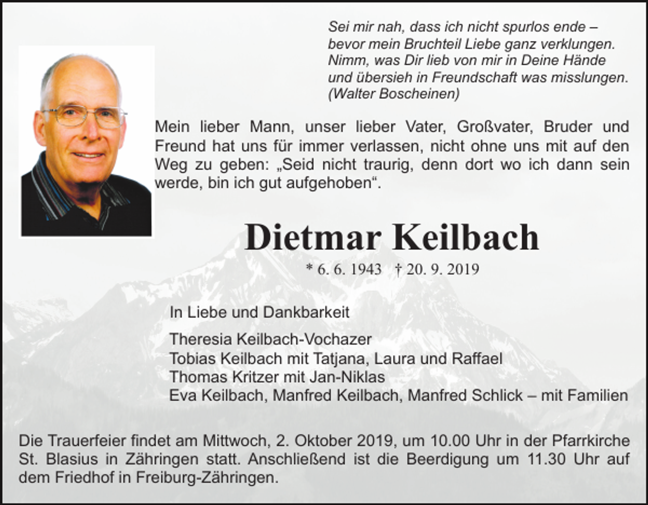 <p>Sei mir nah, dass ich nicht spurlos ende –<br />bevor mein Bruchteil Liebe ganz verklungen.<br />Nimm, was Dir lieb von mir in Deine Hände<br />und übersieh in Freundschaft was misslungen.<br />(Walter Boscheinen)</p><p>Mein lieber Mann, unser lieber Vater, Großvater, Bruder und<br />Freund hat uns für immer verlassen, nicht ohne uns mit auf den<br />Weg zu geben: „Seid nicht traurig, denn dort wo ich dann sein<br />werde, bin ich gut aufgehoben“.</p><p>Dietmar Keilbach<br />* 6. 6. 1943 † 20. 9. 2019<br />In Liebe und Dankbarkeit<br />Theresia Keilbach-Vochazer<br />Tobias Keilbach mit Tatjana, Laura und Raffael<br />Thomas Kritzer mit Jan-Niklas<br />Eva Keilbach, Manfred Keilbach, Manfred Schlick – mit Familien<br />Die Trauerfeier findet am Mittwoch, 2. Oktober 2019, um 10.00 Uhr in der Pfarrkirche<br />St. Blasius in Zähringen statt. Anschließend ist die Beerdigung um 11.30 Uhr auf<br />dem Friedhof in Freiburg-Zähringen.</p>