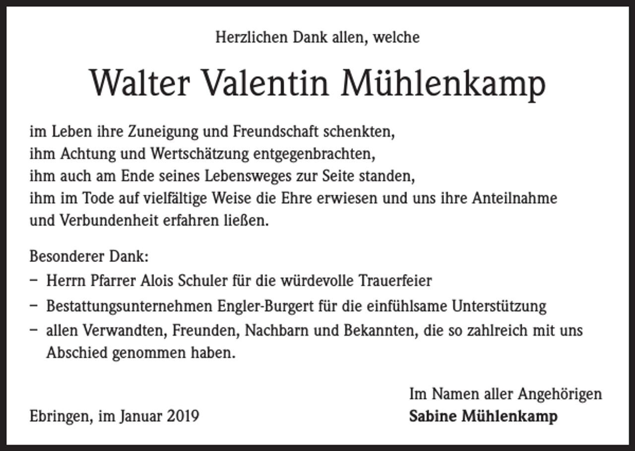 <p>Herzlichen Dank allen, welche</p><p>Walter Valentin Mühlenkamp<br />im Leben ihre Zuneigung und Freundschaft schenkten,<br />ihm Achtung und Wertschätzung entgegenbrachten,<br />ihm auch am Ende seines Lebensweges zur Seite standen,<br />ihm im Tode auf vielfältige Weise die Ehre erwiesen und uns ihre Anteilnahme<br />und Verbundenheit erfahren ließen.<br />Besonderer Dank:<br />– Herrn Pfarrer Alois Schuler für die würdevolle Trauerfeier<br />– Bestattungsunternehmen Engler-Burgert für die einfühlsame Unterstützung<br />– allen Verwandten, Freunden, Nachbarn und Bekannten, die so zahlreich mit uns<br />Abschied genommen haben.</p><p>Ebringen, im Januar 2019</p><p>Im Namen aller Angehörigen<br />Sabine Mühlenkamp</p>