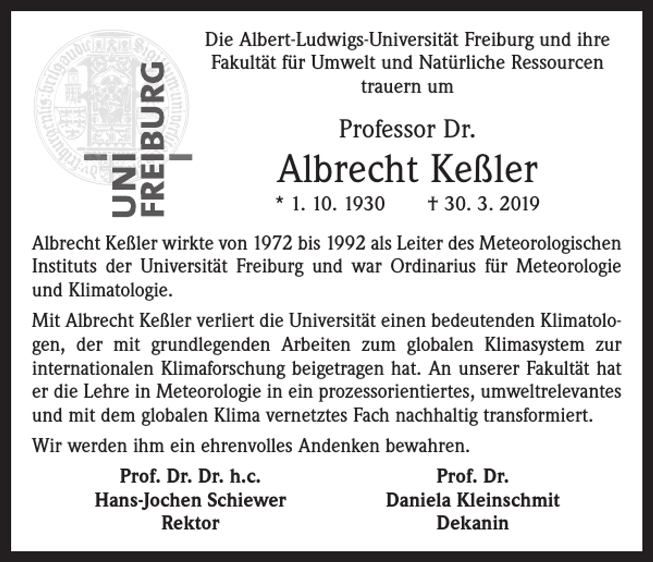 <p>Die Albert-Ludwigs-Universität Freiburg und ihre<br />Fakultät für Umwelt und Natürliche Ressourcen<br />trauern um</p><p>Professor Dr.</p><p>Albrecht Keßler</p><p>* 1. 10. 1930 † 30. 3. 2019<br />Albrecht Keßler wirkte von 1972 bis 1992 als Leiter des Meteorologischen<br />Instituts der Universität Freiburg und war Ordinarius für Meteorologie<br />und Klimatologie.<br />Mit Albrecht Keßler verliert die Universität einen bedeutenden Klimatologen, der mit grundlegenden Arbeiten zum globalen Klimasystem zur<br />internationalen Klimaforschung beigetragen hat. An unserer Fakultät hat<br />er die Lehre in Meteorologie in ein prozessorientiertes, umweltrelevantes<br />und mit dem globalen Klima vernetztes Fach nachhaltig transformiert.<br />Wir werden ihm ein ehrenvolles Andenken bewahren.</p><p>Prof. Dr. Dr. h.c.<br />Prof. Dr.</p><p>Hans-Jochen Schiewer<br />Daniela Kleinschmit</p><p>Rektor<br />Dekanin</p>