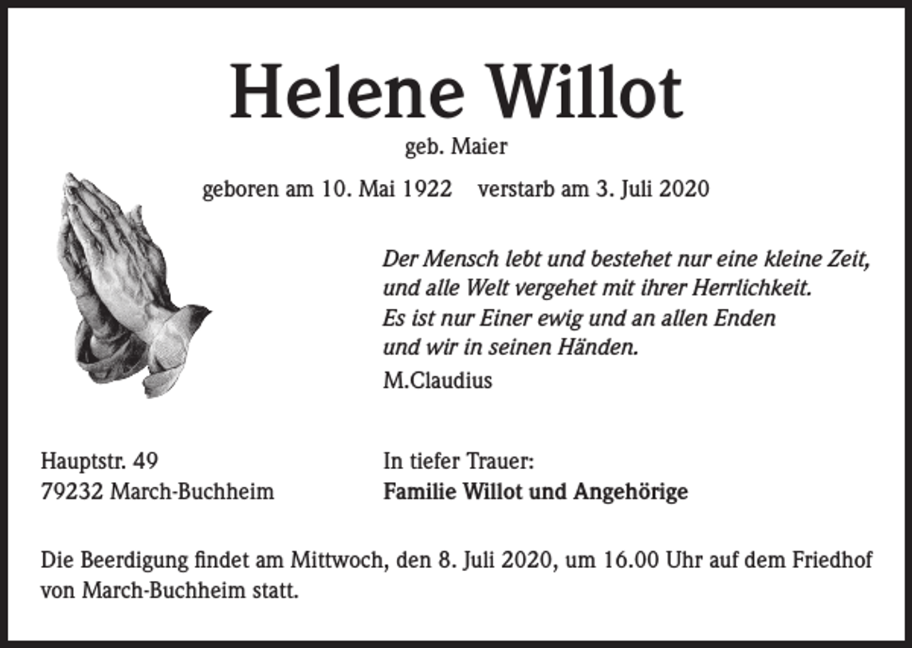 <p>Helene Willot<br />geb. Maier</p><p>geboren am 10. Mai 1922</p><p>verstarb am 3. Juli 2020</p><p>Der Mensch lebt und bestehet nur eine kleine Zeit,<br />und alle Welt vergehet mit ihrer Herrlichkeit.<br />Es ist nur Einer ewig und an allen Enden<br />und wir in seinen Händen.<br />M.Claudius<br />Hauptstr. 49<br />79232 March-Buchheim</p><p>In tiefer Trauer:<br />Familie Willot und Angehörige</p><p>Die Beerdigung findet am Mittwoch, den 8. Juli 2020, um 16.00 Uhr auf dem Friedhof<br />von March-Buchheim statt.</p>