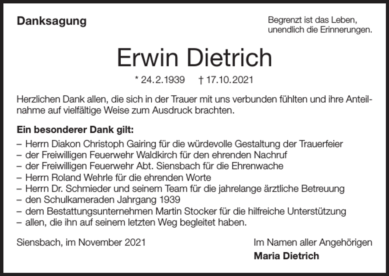 <p>Danksagung</p><p>Begrenzt ist das Leben,<br />unendlich die Erinnerungen.</p><p>Erwin Dietrich<br />* 24.2.1939</p><p>† 17.10.2021</p><p>Herzlichen Dank allen, die sich in der Trauer mit uns verbunden fühlten und ihre Anteilnahme auf vielfältige Weise zum Ausdruck brachten.<br />Ein besonderer Dank gilt:<br />– Herrn Diakon Christoph Gairing für die würdevolle Gestaltung der Trauerfeier<br />– der Freiwilligen Feuerwehr Waldkirch für den ehrenden Nachruf<br />– der Freiwilligen Feuerwehr Abt. Siensbach für die Ehrenwache<br />– Herrn Roland Wehrle für die ehrenden Worte<br />– Herrn Dr. Schmieder und seinem Team für die jahrelange ärztliche Betreuung<br />– den Schulkameraden Jahrgang 1939<br />– dem Bestattungsunternehmen Martin Stocker für die hilfreiche Unterstützung<br />– allen, die ihn auf seinem letzten Weg begleitet haben.<br />Siensbach, im November 2021</p><p>Im Namen aller Angehörigen<br />Maria Dietrich</p>