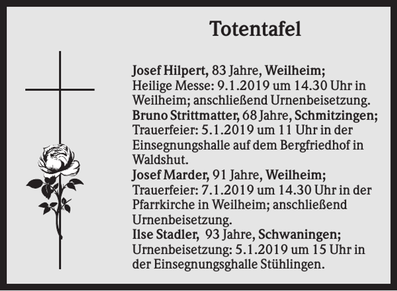 <p>Totentafel<br />Josef Hilpert, 83 Jahre, Weilheim;<br />Heilige Messe: 9.1.2019 um 14.30 Uhr in<br />Weilheim; anschließend Urnenbeisetzung.<br />Bruno Strittmatter, 68 Jahre, Schmitzingen;<br />Trauerfeier: 5.1.2019 um 11 Uhr in der<br />Einsegnungshalle auf dem Bergfriedhof in<br />Waldshut.<br />Josef Marder, 91 Jahre, Weilheim;<br />Trauerfeier: 7.1.2019 um 14.30 Uhr in der<br />Pfarrkirche in Weilheim; anschließend<br />Urnenbeisetzung.<br />Ilse Stadler, 93 Jahre, Schwaningen;<br />Urnenbeisetzung: 5.1.2019 um 15 Uhr in<br />der Einsegnungsghalle Stühlingen.</p>