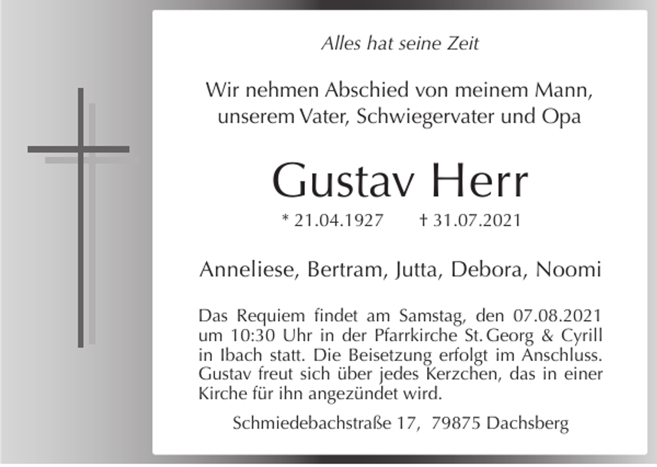<p>Alles hat seine Zeit</p><p>Wir nehmen Abschied von meinem Mann,<br />unserem Vater, Schwiegervater und Opa</p><p>Gustav Herr<br />* 21.04.1927</p><p>† 31.07.2021</p><p>Anneliese, Bertram, Jutta, Debora, Noomi<br />Das Requiem findet am Samstag, den 07.08.2021<br />um 10:30 Uhr in der Pfarrkirche St. Georg &amp; Cyrill<br />in Ibach statt. Die Beisetzung erfolgt im Anschluss.<br />Gustav freut sich über jedes Kerzchen, das in einer<br />Kirche für ihn angezündet wird.<br />Schmiedebachstraße 17, 79875 Dachsberg</p>