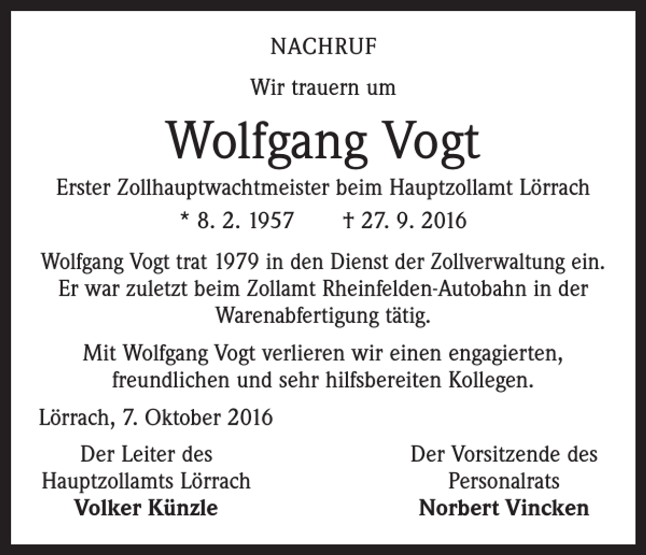 <p>nachruf<br />Wir trauern um</p><p>Wolfgang Vogt<br />Erster Zollhauptwachtmeister beim Hauptzollamt Lörrach<br />* 8. 2. 1957 † 27. 9. 2016<br />Wolfgang Vogt trat 1979 in den Dienst der Zollverwaltung ein.<br />Er war zuletzt beim Zollamt Rheinfelden-Autobahn in der<br />Warenabfertigung tätig.<br />Mit Wolfgang Vogt verlieren wir einen engagierten,<br />freundlichen und sehr hilfsbereiten Kollegen.<br />Lörrach, 7. Oktober 2016<br />Der Leiter des<br />Hauptzollamts Lörrach<br />Volker Künzle</p><p>Der Vorsitzende des<br />Personalrats<br />Norbert Vincken</p>