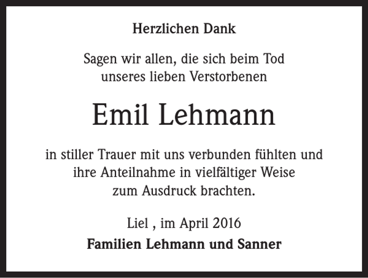 <p>Herzlichen Dank<br />Sagen wir allen, die sich beim Tod<br />unseres lieben Verstorbenen</p><p>Emil Lehmann<br />in stiller Trauer mit uns verbunden fühlten und<br />ihre Anteilnahme in vielfältiger Weise<br />zum Ausdruck brachten.<br />Liel , im April 2016<br />Familien Lehmann und Sanner</p>