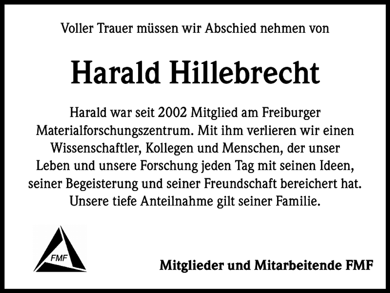 <p>Voller Trauer müssen wir Abschied nehmen von</p><p>Harald Hillebrecht<br />Harald war seit 2002 Mitglied am Freiburger<br />Materialforschungszentrum. Mit ihm verlieren wir einen<br />Wissenschaftler, Kollegen und Menschen, der unser<br />Leben und unsere Forschung jeden Tag mit seinen Ideen,<br />seiner Begeisterung und seiner Freundschaft bereichert hat.<br />Unsere tiefe Anteilnahme gilt seiner Familie.</p><p>Mitglieder und Mitarbeitende FMF</p>