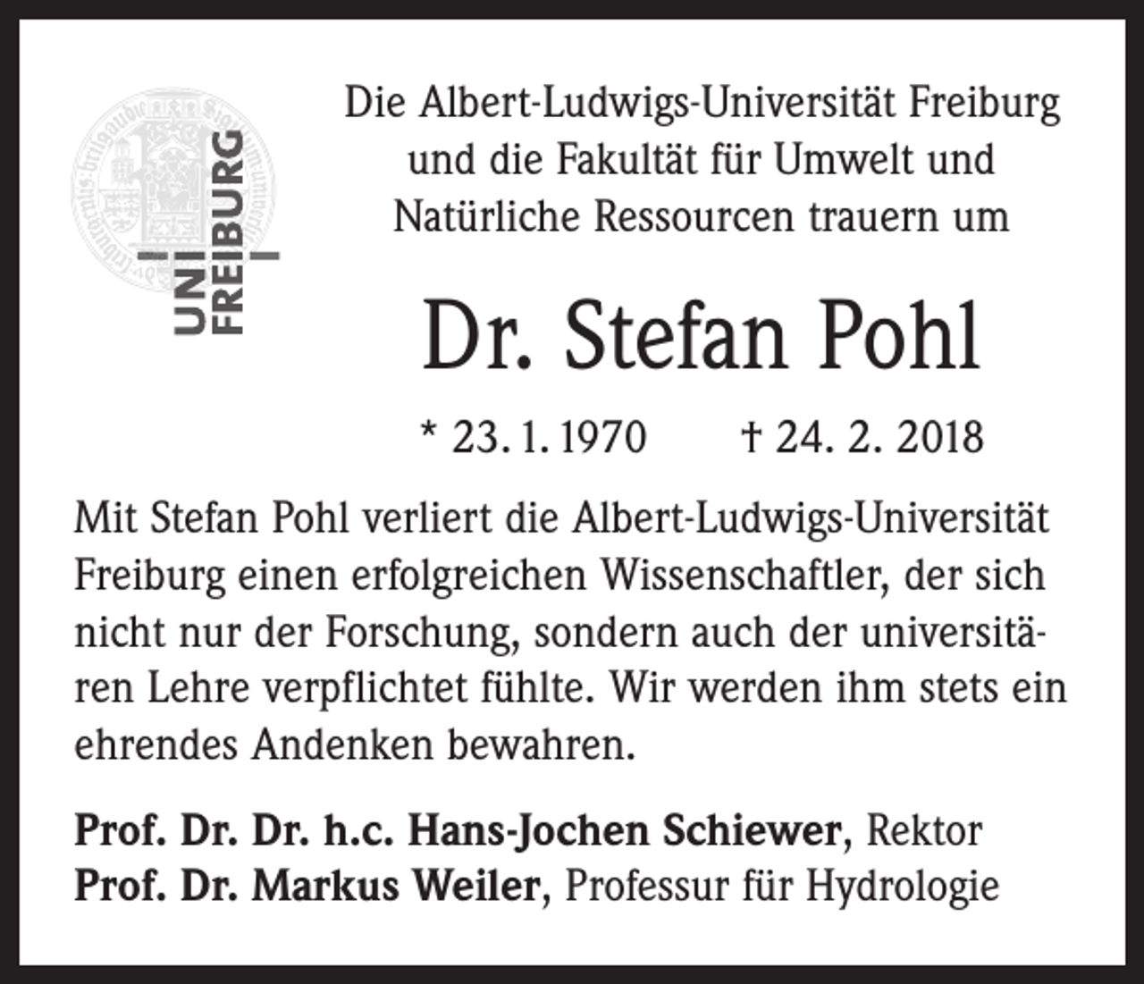 <p>Die Albert-Ludwigs-Universität Freiburg<br />und die Fakultät für Umwelt und<br />Natürliche Ressourcen trauern um</p><p>Dr. Stefan Pohl<br />* 23. 1. 1970 † 24. 2. 2018<br />Mit Stefan Pohl verliert die Albert-Ludwigs-Universität<br />Freiburg einen erfolgreichen Wissenschaftler, der sich<br />nicht nur der Forschung, sondern auch der universitären Lehre verpflichtet fühlte. Wir werden ihm stets ein<br />ehrendes Andenken bewahren.<br />Prof. Dr. Dr. h.c. Hans-Jochen Schiewer, Rektor<br />Prof. Dr. Markus Weiler, Professur für Hydrologie</p>