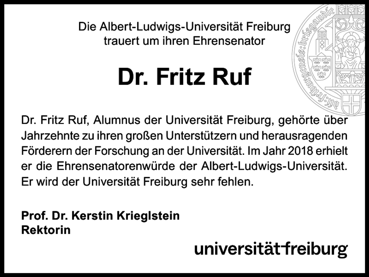 <p>Die Albert-Ludwigs-Universität Freiburg<br />trauert um ihren Ehrensenator</p><p>Dr. Fritz Ruf<br />Dr. Fritz Ruf, Alumnus der Universität Freiburg, gehörte über<br />Jahrzehnte zu ihren großen Unterstützern und herausragenden<br />Förderern der Forschung an der Universität. Im Jahr 2018 erhielt<br />er die Ehrensenatorenwürde der Albert-Ludwigs-Universität.<br />Er wird der Universität Freiburg sehr fehlen.<br />Prof. Dr. Kerstin Krieglstein<br />Rektorin</p>