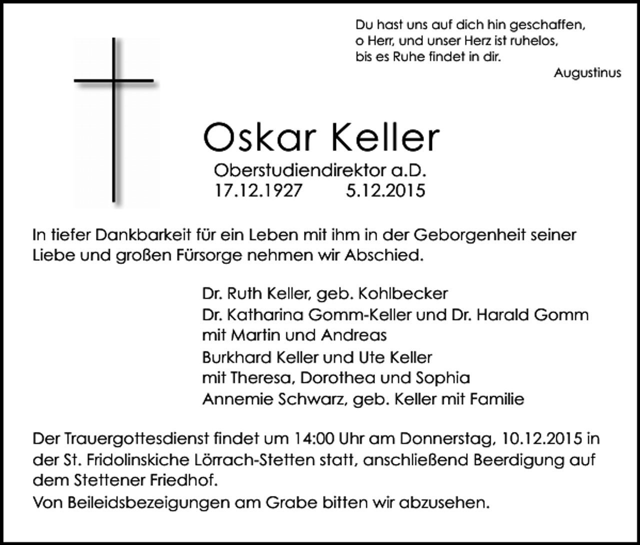 <p>Du hast uns auf dich hin geschaffen,<br />o Herr, und unser Herz ist ruhelos,<br />bis es Ruhe findet in dir.<br />Augustinus</p><p>Oskar Keller<br />Oberstudiendirektor a.D.<br />17.12.1927<br />5.12.2015</p><p>kreuz schatten</p><p>In tiefer Dankbarkeit für ein Leben mit ihm in der Geborgenheit seiner<br />Liebe und großen Fürsorge nehmen wir Abschied.<br />Dr. Ruth Keller, geb. Kohlbecker<br />Dr. Katharina Gomm-Keller und Dr. Harald Gomm<br />mit Martin und Andreas<br />Burkhard Keller und Ute Keller<br />mit Theresa, Dorothea und Sophia<br />Annemie Schwarz, geb. Keller mit Familie</p><p>Der Trauergottesdienst findet um 14:00 Uhr am Donnerstag, 10.12.2015 in<br />der St.<br />Fridolinskiche Lörrach-Stetten statt, anschließend Beerdigung auf<br />kreuz<br />rund2<br />dem Stettener Friedhof.<br />Von Beileidsbezeigungen am Grabe bitten wir abzusehen.</p>
