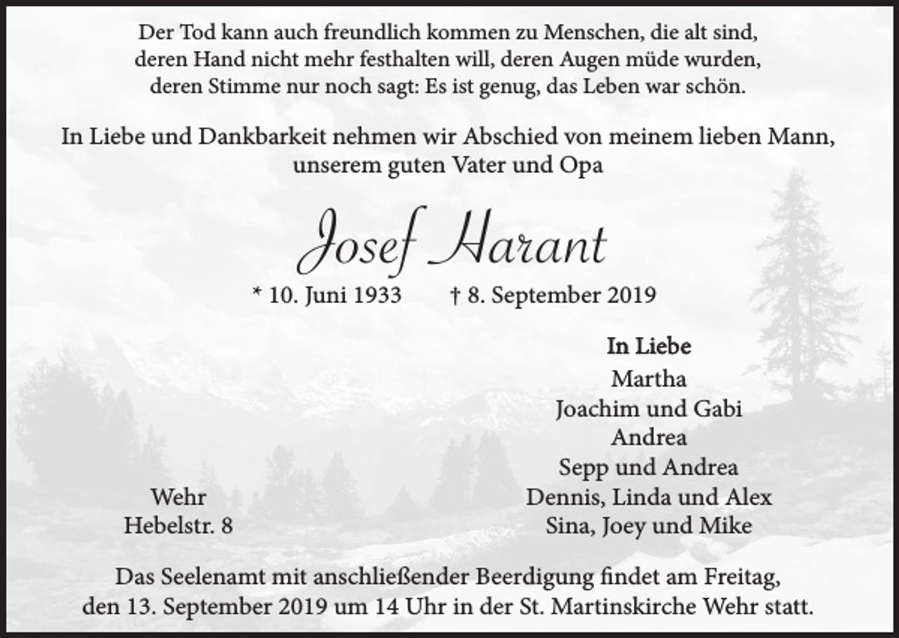 <p>Der Tod kann auch freundlich kommen zu Menschen, die alt sind,<br />deren Hand nicht mehr festhalten will, deren Augen müde wurden,<br />deren Stimme nur noch sagt: Es ist genug, das Leben war schön.</p><p>In Liebe und Dankbarkeit nehmen wir Abschied von meinem lieben Mann,<br />unserem guten Vater und Opa</p><p>Josef Harant</p><p>* 10. Juni 1933</p><p>Wehr<br />Hebelstr. 8</p><p>† 8. September 2019<br />In Liebe<br />Martha<br />Joachim und Gabi<br />Andrea<br />Sepp und Andrea<br />Dennis, Linda und Alex<br />Sina, Joey und Mike</p><p>Das Seelenamt mit anschließender Beerdigung findet am Freitag,<br />den 13. September 2019 um 14 Uhr in der St. Martinskirche Wehr statt.</p>