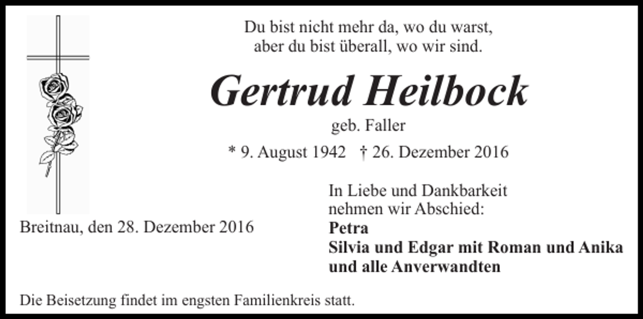 <p>Du bist nicht mehr da, wo du warst,<br />aber du bist überall, wo wir sind.</p><p>Gertrud Heilbock<br />geb. Faller<br />* 9. August 1942 † 26. Dezember 2016</p><p>Breitnau, den 28. Dezember 2016</p><p>In Liebe und Dankbarkeit<br />nehmen wir Abschied:<br />Petra<br />Silvia und Edgar mit Roman und Anika<br />und alle Anverwandten</p><p>Die Beisetzung findet im engsten Familienkreis statt.</p>