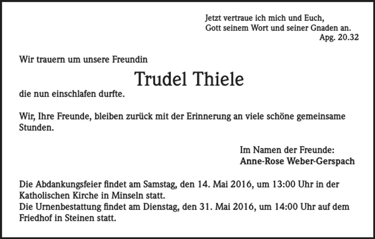<p>Jetzt vertraue ich mich und Euch,<br />Gott seinem Wort und seiner Gnaden an.</p><p>Apg. 20.32</p><p>Wir trauern um unsere Freundin</p><p>die nun einschlafen durfte.</p><p>Trudel Thiele</p><p>Wir, Ihre Freunde, bleiben zurück mit der Erinnerung an viele schöne gemeinsame<br />Stunden.<br />Im Namen der Freunde:<br />Anne-Rose Weber-Gerspach<br />Die Abdankungsfeier findet am Samstag, den 14. Mai 2016, um 13:00 Uhr in der<br />Katholischen Kirche in Minseln statt.<br />Die Urnenbestattung findet am Dienstag, den 31. Mai 2016, um 14:00 Uhr auf dem<br />Friedhof in Steinen statt.</p>