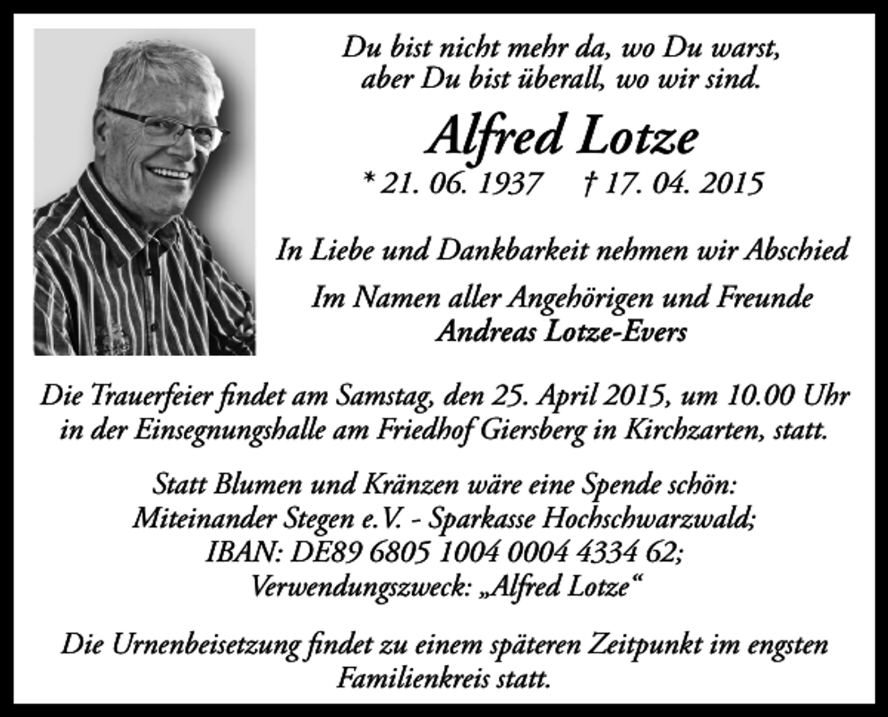 <p>Du bist nicht mehr da, wo Du warst,<br />aber Du bist überall, wo wir sind.</p><p>Alfred Lotze</p><p>* 21. 06. 1937</p><p>† 17. 04. 2015</p><p>In Liebe und Dankbarkeit nehmen wir Abschied<br />Im Namen aller Angehörigen und Freunde<br />Andreas Lotze-Evers<br />Die Trauerfeier findet am Samstag, den 25. April 2015, um 10.00 Uhr<br />in der Einsegnungshalle am Friedhof Giersberg in Kirchzarten, statt.<br />Statt Blumen und Kränzen wäre eine Spende schön:<br />Miteinander Stegen e.V. - Sparkasse Hochschwarzwald;<br />IBAN: DE89 6805 1004 000334 62;<br />Verwendungszweck: „Alfred Lotze“<br />Die Urnenbeisetzung findet zu einem späteren Zeitpunkt im engsten<br />Familienkreis statt.</p>