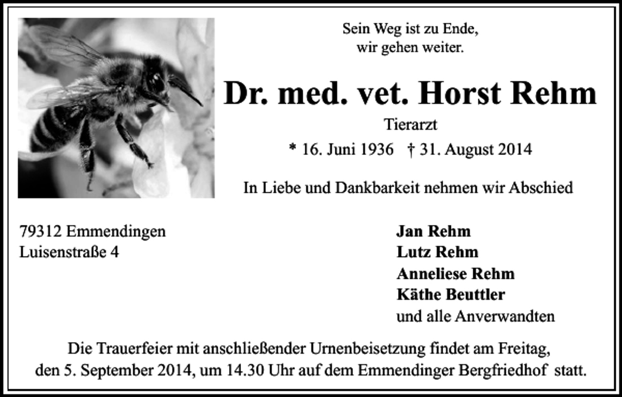 <p>Sein Weg ist zu Ende,<br />wir gehen weiter.</p><p>Dr. med. vet. Horst Rehm<br />Tierarzt<br />* 16. Juni 1936 † 31. August 2014</p><p>In Liebe und Dankbarkeit nehmen wir Abschied<br />79312 Emmendingen<br />Luisenstraße 4</p><p>Jan Rehm<br />Lutz Rehm<br />Anneliese Rehm<br />Käthe Beuttler<br />und alle Anverwandten</p><p>Die Trauerfeier mit anschließender Urnenbeisetzung findet am Freitag,<br />den 5. September 2014, um 14.30 Uhr auf dem Emmendinger Bergfriedhof statt.</p>