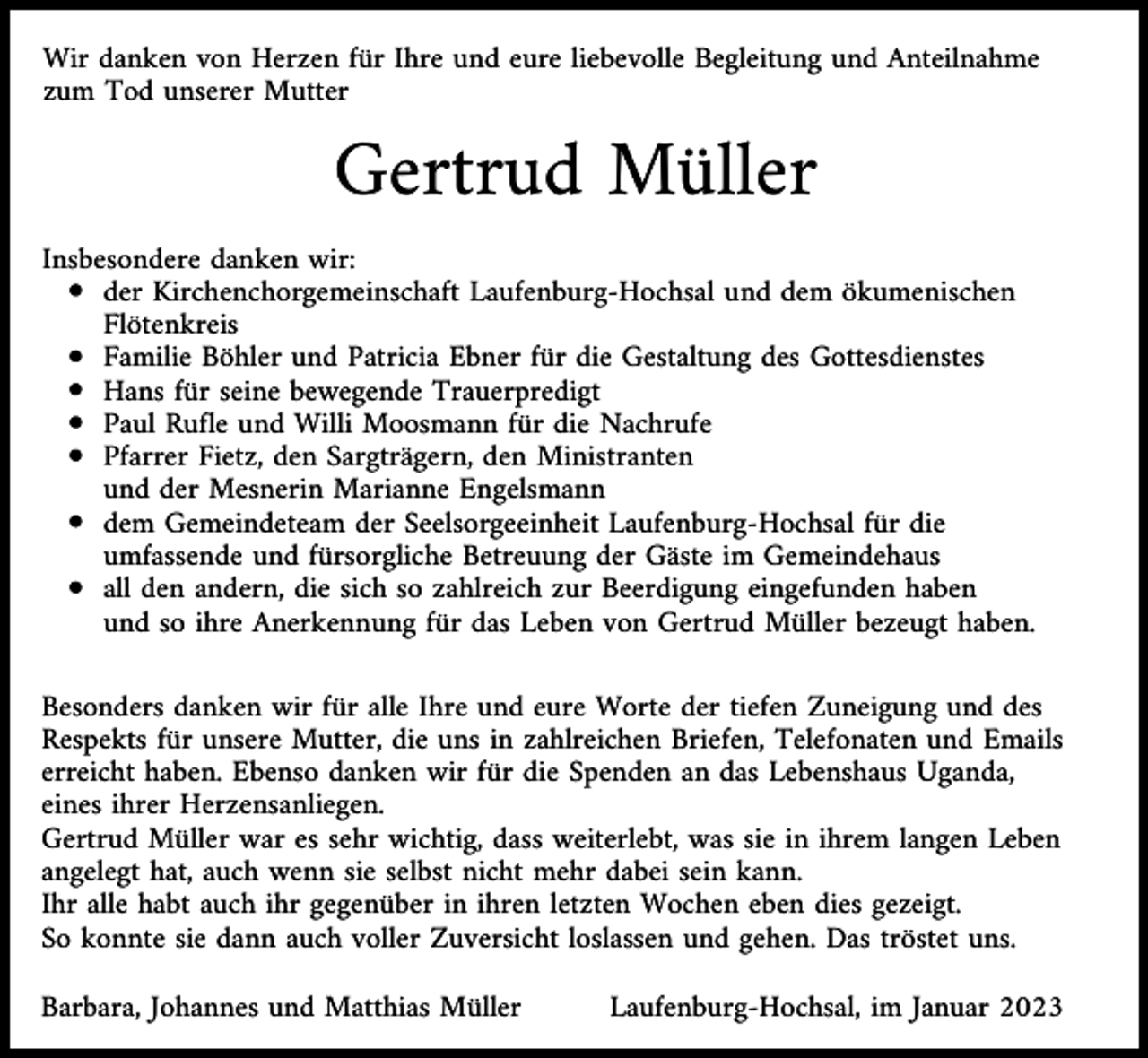 <p>Wir danken von Herzen für Ihre und eure liebevolle Begleitung und Anteilnahme<br />zum Tod unserer Mutter</p><p>Gertrud Müller<br />Insbesondere danken wir:<br />der Kirchenchorgemeinschaft Laufenburg-Hochsal und dem ökumenischen<br />Flötenkreis<br />Familie Böhler und Patricia Ebner für die Gestaltung des Gottesdienstes<br />Hans für seine bewegende Trauerpredigt<br />Paul Rufle und Willi Moosmann für die Nachrufe<br />Pfarrer Fietz, den Sargträgern, den Ministranten<br />und der Mesnerin Marianne Engelsmann<br />dem Gemeindeteam der Seelsorgeeinheit Laufenburg-Hochsal für die<br />umfassende und fürsorgliche Betreuung der Gäste im Gemeindehaus<br />all den andern, die sich so zahlreich zur Beerdigung eingefunden haben<br />und so ihre Anerkennung für das Leben von Gertrud Müller bezeugt haben.<br />Besonders danken wir für alle Ihre und eure Worte der tiefen Zuneigung und des<br />Respekts für unsere Mutter, die uns in zahlreichen Briefen, Telefonaten und Emails<br />erreicht haben. Ebenso danken wir für die Spenden an das Lebenshaus Uganda,<br />eines ihrer Herzensanliegen.<br />Gertrud Müller war es sehr wichtig, dass weiterlebt, was sie in ihrem langen Leben<br />angelegt hat, auch wenn sie selbst nicht mehr dabei sein kann.<br />Ihr alle habt auch ihr gegenüber in ihren letzten Wochen eben dies gezeigt.<br />So konnte sie dann auch voller Zuversicht loslassen und gehen. Das tröstet uns.<br />Barbara, Johannes und Matthias Müller</p><p>Laufenburg-Hochsal, im Januar 2023</p>